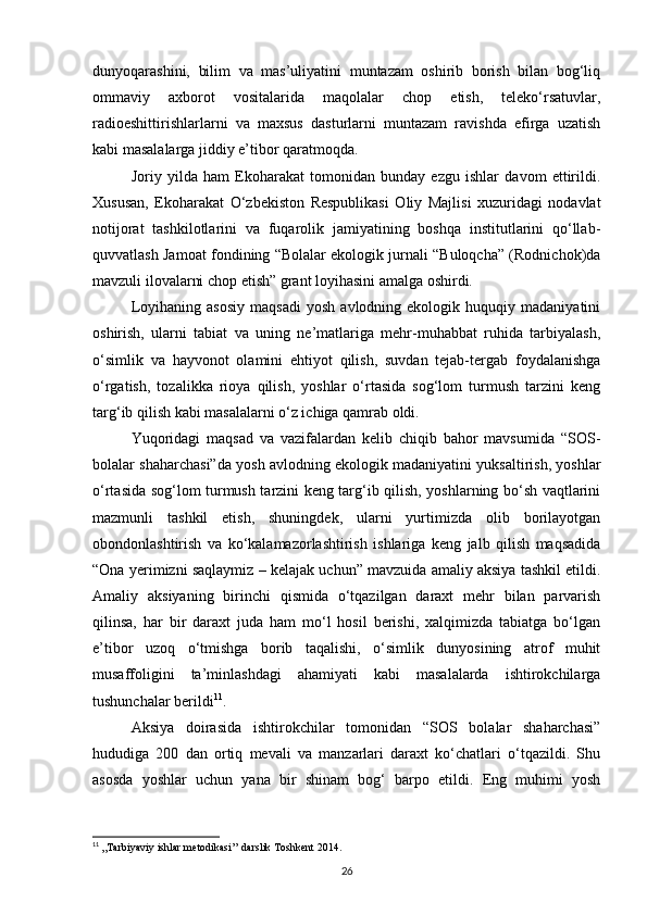 dunyoqarashini,   bilim   va   mas’uliyatini   muntazam   oshirib   borish   bilan   bog‘liq
ommaviy   axborot   vositalarida   maqolalar   chop   etish,   telekо‘rsatuvlar,
radioeshittirishlarlarni   va   maxsus   dasturlarni   muntazam   ravishda   efirga   uzatish
kabi masalalarga jiddiy e’tibor qaratmoqda.
Joriy   yilda   ham   Ekoharakat   tomonidan   bunday   ezgu   ishlar   davom   ettirildi.
Xususan,   Ekoharakat   О‘zbekiston   Respublikasi   Oliy   Majlisi   xuzuridagi   nodavlat
notijorat   tashkilotlarini   va   fuqarolik   jamiyatining   boshqa   institutlarini   qо‘llab-
quvvatlash Jamoat fondining “Bolalar ekologik jurnali “Buloqcha” (Rodnichok)da
mavzuli ilovalarni chop etish” grant loyihasini amalga oshirdi.
Loyihaning   asosiy   maqsadi   yosh   avlodning  ekologik   huquqiy   madaniyatini
oshirish,   ularni   tabiat   va   uning   ne’matlariga   mehr-muhabbat   ruhida   tarbiyalash,
о‘simlik   va   hayvonot   olamini   ehtiyot   qilish,   suvdan   tejab-tergab   foydalanishga
о‘rgatish,   tozalikka   rioya   qilish,   yoshlar   о‘rtasida   sog‘lom   turmush   tarzini   keng
targ‘ib qilish kabi masalalarni о‘z ichiga qamrab oldi.
Yuqoridagi   maqsad   va   vazifalardan   kelib   chiqib   bahor   mavsumida   “SOS-
bolalar shaharchasi”da yosh avlodning ekologik madaniyatini yuksaltirish, yoshlar
о‘rtasida sog‘lom turmush tarzini keng targ‘ib qilish, yoshlarning bо‘sh vaqtlarini
mazmunli   tashkil   etish,   shuningdek,   ularni   yurtimizda   olib   borilayotgan
obondonlashtirish   va   kо‘kalamazorlashtirish   ishlariga   keng   jalb   qilish   maqsadida
“Ona yerimizni saqlaymiz – kelajak uchun” mavzuida amaliy aksiya tashkil etildi.
Amaliy   aksiyaning   birinchi   qismida   о‘tqazilgan   daraxt   mehr   bilan   parvarish
qilinsa,   har   bir   daraxt   juda   ham   mо‘l   hosil   berishi,   xalqimizda   tabiatga   bо‘lgan
e’tibor   uzoq   о‘tmishga   borib   taqalishi,   о‘simlik   dunyosining   atrof   muhit
musaffoligini   ta’minlashdagi   ahamiyati   kabi   masalalarda   ishtirokchilarga
tushunchalar berildi 11
.
Aksiya   doirasida   ishtirokchilar   tomonidan   “SOS   bolalar   shaharchasi”
hududiga   200   dan   ortiq   mevali   va   manzarlari   daraxt   kо‘chatlari   о‘tqazildi.   Shu
asosda   yoshlar   uchun   yana   bir   shinam   bog‘   barpo   etildi.   Eng   muhimi   yosh
11
  ,,Tarbiyaviy ishlar metodikasi’’ darslik Toshkent 2014.
26 