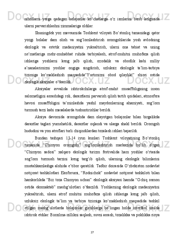 nihollarni   yerga   qadagan   bolajonlar   kо‘chatlarga   о‘z   ismlarini   berib   kelgusida
ularni parvarishlashni zimmalariga oldilar.
Shuningdek yoz  mavsumida  Toshkent   viloyati   Bо‘stonliq  tumanidagi  qator
yozgi   bolalar   dam   olish   va   sog‘lomlashtirish   oromgohlarida   yosh   avlodning
ekologik   va   estetik   madaniyatini   yuksaltirish,   ularni   ona   tabiat   va   uning
ne’matlariga   mehr-muhabbat   ruhida   tarbiyalash,   atrof-muhitni   muhofaza   qilish
ishlariga   yoshlarni   keng   jalb   qilish,   ozodalik   va   obodlik   kabi   milliy
a’nanalarimizni   yoshlar   ongiga   singdirish,   uzluksiz   ekologik   ta’lim-tarbiya
tizimiga   kо‘maklashish   maqsadida“Yurtimizni   obod   qilaylik!”   shiori   ostida
ekologik aksiyalar о‘tkazildi.
Aksiyalar   avvalida   ishtirokchilarga   atrof-muhit   musaffoligining   inson
salomatligini asrashdagi roli, daraxtlarni parvarish qilish tartib qoidalari, atmosfera
havosi   musaffoligini   ta’minlashda   yashil   maydonlarning   ahamiyati,   sog‘lom
turmush tarzi kabi masalalarda tushuntirishlar berildi.
Aksiya   davomida   oromgohda   dam   olayotgan   bolajonlar   bilan   birgalikda
daraxtlar   taglari   yumshatildi,   daraxtlar   oqlandi   va   ularga   shakl   berildi.   Oromgoh
hududini va yon atroflari turli chiqindilardan tozalash ishlari bajarildi.
Bundan   tashqari   13-14   iyun   kunlari   Toshkent   viloyatining   Bо‘stonliq
tumanida   “Chimyon   oromgohi”   sog‘lomlashtirish   markazida   bо‘lib   о‘tgan
“Chimyon   sadosi”   xalqaro   ekologik   turizm   festivalida   ham   yoshlar   о‘rtasida
sog‘lom   turmush   tarzini   keng   targ‘ib   qilish,   ularning   ekologik   bilimlarini
mustahkamlashga alohida e’tibor qaratildi. Tadbir doirasida О‘zbekiston nodavlat
notijorat   tashkilotlari   Ekoforumi,   “Rodnichok”   nodavlat   notijorat   tashkiloti   bilan
hamkorlikda   “Biz   toza   Chimyon   uchun”   ekologik   aksiyasi   hamda   “Ochiq   osmon
ostida   ekomaktab”   mashg‘ulotlari   о‘tkazildi.   Yoshlarning   ekologik   madaniyatini
yuksaltirish,   ularni   atrof   muhitni   muhofaza   qilish   ishlariga   keng   jalb   qilish,
uzluksiz   ekologik   ta’lim   va   tarbiya   tizimiga   kо‘maklashish   maqsadida   tashkil
etilgan   mashg‘ulotlarda   bolajonlar   guruhlarga   bо‘lingan   holda   interfaol   usulda
ishtirok etdilar. Bioxilma-xillikni saqlash, suvni asrash, tozalikka va poklikka rioya
27 