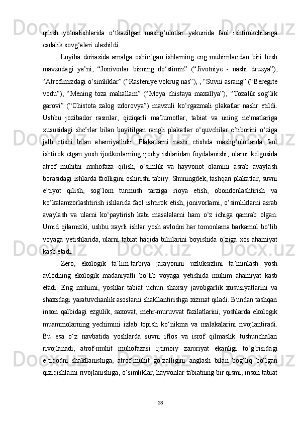 qilish   yо‘nalishlarida   о‘tkazilgan   mashg‘ulotlar   yakunida   faol   ishtirokchilarga
esdalik sovg‘alari ulashildi.
Loyiha   doirasida   amalga   oshirilgan   ishlarning   eng   muhimlaridan   biri   besh
mavzudagi   ya’ni,   “Jonivorlar   bizning   dо‘stimiz”   (“Jivotniye   -   nashi   druzya”),
“Atrofimizdagi о‘simliklar” (“Rasteniye vokrug nas”), , “Suvni asrang” (“Beregite
vodu”),   “Mening   toza   mahallam”   (“Moya   chistaya   maxallya”),   “Tozalik   sog‘lik
garovi”   (“Chistota   zalog   zdorovya”)   mavzuli   kо‘rgazmali   plakatlar   nashr   etildi.
Ushbu   jozibador   rasmlar,   qiziqarli   ma’lumotlar,   tabiat   va   uning   ne’matlariga
xususidagi   she’rlar   bilan   boyitilgan   rangli   plakatlar   о‘quvchilar   e’tiborini   о‘ziga
jalb   etishi   bilan   ahamiyatlidir.   Plakatlarni   nashr   etishda   mashg‘ulotlarda   faol
ishtirok   etgan   yosh   ijodkorlarning   ijodiy   ishlaridan   foydalanishi,   ularni   kelgusida
atrof   muhitni   muhofaza   qilish,   о‘simlik   va   hayvonot   olamini   asrab   avaylash
borasidagi ishlarda faolligini oshirishi tabiiy. Shuningdek, tashqari plakatlar, suvni
e’tiyot   qilish,   sog‘lom   turmush   tarziga   rioya   etish,   obondonlashtirish   va
kо‘kalamzorlashtirish ishlarida faol ishtirok etish, jonivorlarni, о‘simliklarni asrab
avaylash   va   ularni   kо‘paytirish   kabi   masalalarni   ham   о‘z   ichiga   qamrab   olgan.
Umid qilamizki, ushbu xayrli ishlar yosh avlodni har tomonlama barkamol bо‘lib
voyaga  yetishlarida,  ularni   tabiat  haqida  biliilarini  boyishida   о‘ziga  xos  ahamiyat
kasb etadi.
Zero,   ekologik   ta’lim-tarbiya   jarayonini   uzluksizlini   ta’minlash   yosh
avlodning   ekologik   madaniyatli   bо‘lib   voyaga   yetishida   muhim   ahamiyat   kasb
etadi.   Eng   muhimi,   yoshlar   tabiat   uchun   shaxsiy   javobgarlik   xususiyatlarini   va
shaxsdagi yaratuvchanlik asoslarni shakllantirishga xizmat qiladi. Bundan tashqari
inson   qalbidagi   ezgulik,   saxovat,   mehr-muruvvat   fazilatlarini,   yoshlarda   ekologik
muammolarning   yechimini   izlab   topish   kо‘nikma   va   malakalarini   rivojlantiradi.
Bu   esa   о‘z   navbatida   yoshlarda   suvni   iflos   va   isrof   qilmaslik   tushunchalari
rivojlanadi,   atrof-muhit   muhofazasi   ijtimoiy   zaruriyat   ekanligi   tо‘g‘risidagi
e’tiqodni   shakllanishiga,   atrof-muhit   gо‘zalligini   anglash   bilan   bog‘liq   bо‘lgan
qiziqishlarni rivojlanishiga, о‘simliklar, hayvonlar tabiatning bir qismi, inson tabiat
28 