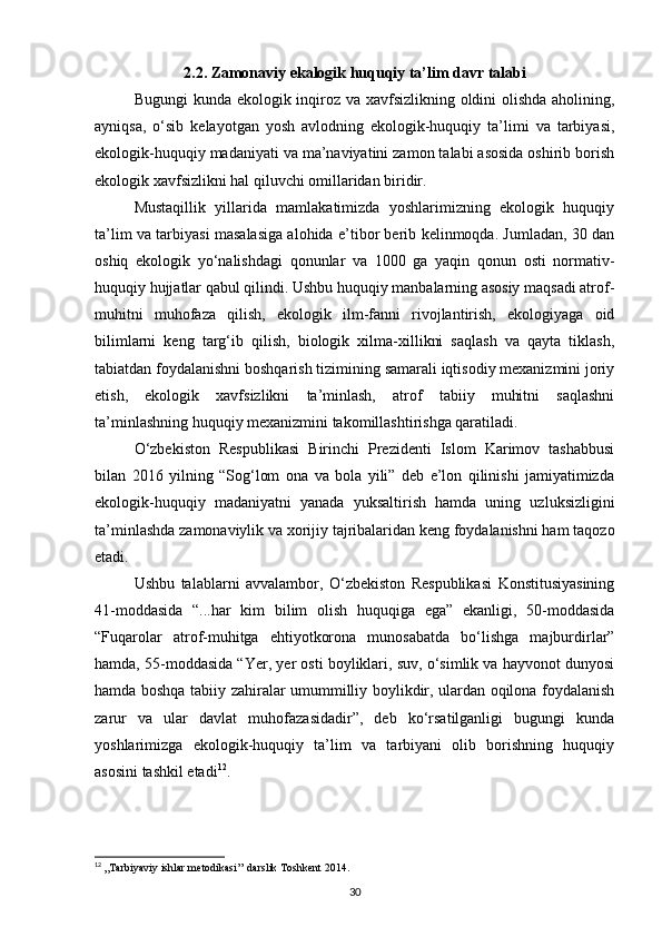 2.2. Zamonaviy ekalogik huquqiy ta’lim davr talabi
Bugungi  kunda ekologik inqiroz va xavfsizlikning oldini olishda aholining,
ayniqsa,   о‘sib   kelayotgan   yosh   avlodning   ekologik-huquqiy   ta’limi   va   tarbiyasi,
ekologik-huquqiy madaniyati va ma’naviyatini zamon talabi asosida oshirib borish
ekologik xavfsizlikni hal qiluvchi omillaridan biridir.
Mustaqillik   yillarida   mamlakatimizda   yoshlarimizning   ekologik   huquqiy
ta’lim va tarbiyasi masalasiga alohida e’tibor berib kelinmoqda. Jumladan, 30 dan
oshiq   ekologik   yо‘nalishdagi   qonunlar   va   1000   ga   yaqin   qonun   osti   normativ-
huquqiy hujjatlar qabul qilindi. Ushbu huquqiy manbalarning asosiy maqsadi atrof-
muhitni   muhofaza   qilish,   ekologik   ilm-fanni   rivojlantirish,   ekologiyaga   oid
bilimlarni   keng   targ‘ib   qilish,   biologik   xilma-xillikni   saqlash   va   qayta   tiklash,
tabiatdan foydalanishni boshqarish tizimining samarali iqtisodiy mexanizmini joriy
etish,   ekologik   xavfsizlikni   ta’minlash,   atrof   tabiiy   muhitni   saqlashni
ta’minlashning huquqiy mexanizmini takomillashtirishga qaratiladi.
О‘zbekiston   Respublikasi   Birinchi   Prezidenti   Islom   Karimov   tashabbusi
bilan   2016   yilning   “Sog‘lom   ona   va   bola   yili”   deb   e’lon   qilinishi   jamiyatimizda
ekologik-huquqiy   madaniyatni   yanada   yuksaltirish   hamda   uning   uzluksizligini
ta’minlashda zamonaviylik va xorijiy tajribalaridan keng foydalanishni ham taqozo
etadi.
Ushbu   talablarni   avvalambor,   О‘zbekiston   Respublikasi   Konstitusiyasining
41-moddasida   “...har   kim   bilim   olish   huquqiga   ega”   ekanligi,   50-moddasida
“Fuqarolar   atrof-muhitga   ehtiyotkorona   munosabatda   bо‘lishga   majburdirlar”
hamda, 55-moddasida “Yer, yer osti boyliklari, suv, о‘simlik va hayvonot dunyosi
hamda boshqa tabiiy zahiralar umummilliy boylikdir, ulardan oqilona foydalanish
zarur   va   ular   davlat   muhofazasidadir”,   deb   kо‘rsatilganligi   bugungi   kunda
yoshlarimizga   ekologik-huquqiy   ta’lim   va   tarbiyani   olib   borishning   huquqiy
asosini tashkil etadi 12
.
12
  ,,Tarbiyaviy ishlar metodikasi’’ darslik Toshkent 2014.
30 