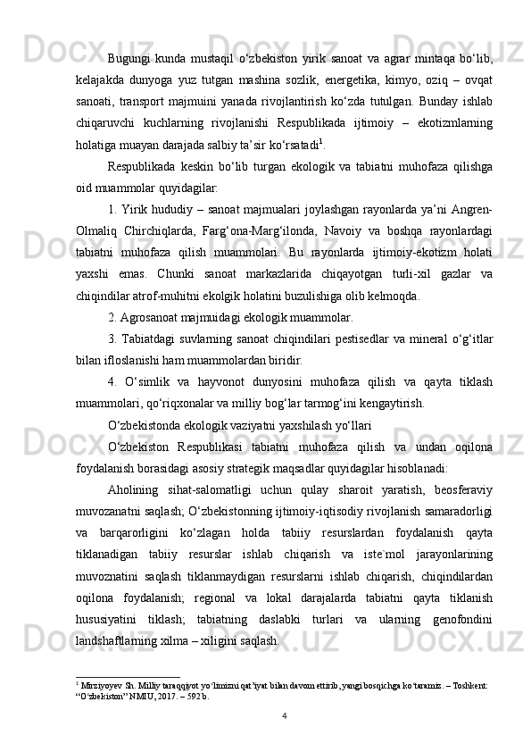 Bugungi   kunda   mustaqil   о‘zbekiston   yirik   sanoat   va   agrar   mintaqa   bо‘lib,
kelajakda   dunyoga   yuz   tutgan   mashina   sozlik,   energetika,   kimyo,   oziq   –   ovqat
sanoati,   transport   majmuini   yanada   rivojlantirish   kо‘zda   tutulgan.   Bunday   ishlab
chiqaruvchi   kuchlarning   rivojlanishi   Respublikada   ijtimoiy   –   ekotizmlarning
holatiga muayan darajada salbiy ta’sir kо‘rsatadi 1
.
Respublikada   keskin   bо‘lib   turgan   ekologik   va   tabiatni   muhofaza   qilishga
oid muammolar quyidagilar:
1. Yirik hududiy – sanoat  majmualari  joylashgan  rayonlarda ya’ni Angren-
Olmaliq   Chirchiqlarda,   Farg‘ona-Marg‘ilonda,   Navoiy   va   boshqa   rayonlardagi
tabiatni   muhofaza   qilish   muammolari.   Bu   rayonlarda   ijtimoiy-ekotizm   holati
yaxshi   emas.   Chunki   sanoat   markazlarida   chiqayotgan   turli-xil   gazlar   va
chiqindilar atrof-muhitni ekolgik holatini buzulishiga olib kelmoqda.
2. Agrosanoat majmuidagi ekologik muammolar.
3.   Tabiatdagi   suvlarning   sanoat   chiqindilari   pestisedlar   va   mineral   о‘g‘itlar
bilan ifloslanishi ham muammolardan biridir.
4.   О‘simlik   va   hayvonot   dunyosini   muhofaza   qilish   va   qayta   tiklash
muammolari, qo‘riqxonalar va milliy bog‘lar tarmog‘ini kengaytirish.
О‘zbekistonda ekologik vaziyatni yaxshilash yо‘llari
О‘zbekiston   Respublikasi   tabiatni   muhofaza   qilish   va   undan   oqilona
foydalanish borasidagi asosiy strategik maqsadlar quyidagilar hisoblanadi:
Aholining   sihat-salomatligi   uchun   qulay   sharoit   yaratish,   beosferaviy
muvozanatni saqlash; О‘zbekistonning ijtimoiy-iqtisodiy rivojlanish samaradorligi
va   barqarorligini   ko‘zlagan   holda   tabiiy   resurslardan   foydalanish   qayta
tiklanadigan   tabiiy   resurslar   ishlab   chiqarish   va   iste`mol   jarayonlarining
muvoznatini   saqlash   tiklanmaydigan   resurslarni   ishlab   chiqarish,   chiqindilardan
oqilona   foydalanish;   regional   va   lokal   darajalarda   tabiatni   qayta   tiklanish
hususiyatini   tiklash;   tabiatning   daslabki   turlari   va   ularning   genofondini
landshaftlarning xilma – xiligini saqlash.
1
 Mirziyoyev Sh. Milliy taraqqiyot yo limizni qat’iyat bilan davom ettirib, yangi bosqichga ko taramiz. – Toshkent: ʻ ʻ
“O zbekiston” NMIU, 2017. – 592 b.	
ʻ
4 