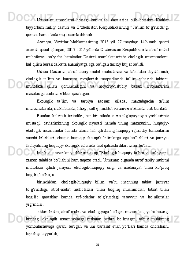 Ushbu   muammolarni   hozirgi   kun   talabi   darajasida   olib   borishni   Kadrlar
tayyorlash   milliy   dasturi   va   О‘zbekiston   Respublikasining   “Ta’lim   tо‘g‘risida”gi
qonuni ham о‘zida mujassamlashtiradi.
Ayniqsa,   Vazirlar   Mahkamasining   2013   yil   27   maydagi   142-sonli   qarori
asosida qabul qilingan, 2013-2017 yillarda О‘zbekiston Respublikasida atrof-muhit
muhofazasi   bо‘yicha   harakatlar   Dasturi   mamlakatimizda   ekologik   muammolarni
hal qilish borasida katta ahamiyatga ega bо‘lgan tarixiy hujjat bо‘ldi.
Ushbu   Dasturda,   atrof   tabiiy   muhit   muhofazasi   va   tabiatdan   foydalanish,
ekologik   ta’lim   va   barqaror   rivojlanish   maqsadlarida   ta’lim   sohasida   tabiatni
muhofaza   qilish   qonunchiligini   va   meyoriy-uslubiy   bazani   rivojlantirish
masalasiga alohida e’tibor qaratilgan.
Ekologik   ta’lim   va   tarbiya   asosan:   oilada,   maktabgacha   ta’lim
muassasalarida, maktablarda, litsey, kollej, institut va universitetlarda olib boriladi.
Bundan   kо‘rinib   turibdiki,   har   bir   oilada   о‘sib-ulg‘ayayotgan   yoshlarimiz
mustaqil   davlatimizning   ekologik   siyosati   hamda   uning   mazmunini,   huquqiy-
ekologik   muammolar   hamda   ularni   hal   qilishning   huquqiy-iqtisodiy   tomonlarini
yaxshi   bilishlari,   chuqur   huquqiy-ekologik   bilimlarga   ega   bо‘lishlari   va   jamiyat
faoliyatining huquqiy-ekologik sohasida faol qatnashishlari zarur bо‘ladi.
Mazkur jarayonlar yoshlarimizning “Ekologik-huquqiy ta’lim va tarbiyasini
zamon talabida bо‘lishini ham taqozo etadi. Umuman olganda atrof tabiiy muhitni
muhofaza   qilish   jarayoni   ekologik-huquqiy   ongi   va   madaniyat   bilan   kо‘proq
bog‘liq bо‘lib, u:
birinchidan,   ekologik-huquqiy   bilim,   ya’ni   insonning   tabiat,   jamiyat
tо‘g‘risidagi,   atrof-muhit   muhofazasi   bilan   bog‘liq   muammolar,   tabiat   bilan
bog‘liq   qarashlar   hamda   urf-odatlar   tо‘g‘risidagi   tasavvur   va   kо‘nikmalar
yig‘indisi;
  ikkinchidan,   atrof-muhit   va   ekologiyaga   bо‘lgan   munosabat,   ya’ni   hozirgi
kundagi   ekologik   muammolarga   nisbatan   befarq   bо‘lmagan,   tabiiy   muhitning
yomonlashuviga   qarshi   bо‘lgan   va   uni   bartaraf   etish   yо‘llari   hamda   choralarini
topishga tayyorlik; 
31 