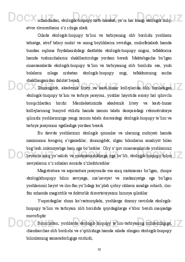 uchinchidan, ekologik-huquqiy xatti-harakat, ya’ni har kungi ekologik xulq-
atvor elementlarini о‘z ichiga oladi.
Oilada   ekologik-huquqiy   ta’lim   va   tarbiyaning   olib   borilishi   yoshlarni
tabiatga,   atrof   tabiiy   muhit   va   uning   boyliklarini   sevishga,   muhofazalash   hamda
bundan   oqilona   foydalanishdagi   dastlabki   ekologik-huquqiy   ongini,   tafakkurini
hamda   tushunchalarini   shakllantirishga   yordam   beradi.   Maktabgacha   bо‘lgan
muassasalarda   ekologik-huquqiy   ta’lim   va   tarbiyaning   olib   borilishi   esa,   yosh
bolalarni   oilaga   nisbatan   ekologik-huquqiy   ongi,   tafakkurining   ancha
shakllanganidan dalolat beradi.
Shuningdek,   akademik   litsey   va   kasb-hunar   kollejlarida   olib   boriladigan
ekologik-huquqiy   ta’lim   va   tarbiya   jarayoni,   yoshlar   hayotida   asosiy   hal   qiluvchi
bosqichlardan   biridir.   Mamlakatimizda   akademik   litsey   va   kasb-hunar
kollejlarining   bunyod   etilishi   hamda   zamon   talabi   darajasidagi   rekonstruksiya
qilinishi yoshlarimizga yangi zamon talabi doirasidagi ekologik-huquqiy ta’lim va
tarbiya jarayonini egallashga yordam beradi.
Bu   davrda   yoshlarimiz   ekologik   qonunlar   va   ularning   mohiyati   hamda
mazmunini   kengroq   о‘rganadilar,   shuningdek,   olgan   bilimlarini   amaliyot   bilan
bog‘lash imkoniyatiga ham ega bо‘ladilar. Oliy о‘quv muassasalarida yoshlarimiz
bevosita   aniq   yо‘nalish   va   mutaxassisliklarga   ega   bо‘lib,   ekologik-huquqiy   bilim
saviyalarini о‘z sohalari asosida о‘zlashtiradilar.
Magistratura va aspirantura jarayonida esa aniq mutaxassis  bо‘lgan, chuqur
ekologikhuquqiy   bilim   saviyaga,   ma’naviyat   va   madaniyatga   ega   bо‘lgan
yoshlarimiz hayot va ilm-fan yо‘lidagi kо‘plab ijobiy ishlarni amalga oshirib, ilm-
fan sohasida magistrlik va doktorlik dissertatsiyasini himoya qiladilar.
Yuqoridagilar   shuni   kо‘rsatmoqdaki,   yoshlarga   doimiy   ravishda   ekologik-
huquqiy   ta’lim   va   tarbiyani   olib   borishda   quyidagilarga   e’tibor   berish   maqsadga
muvofiqdir:
Birinchidan,   yoshlarda   ekologik-huquqiy   ta’lim-tarbiyaning   uzluksizligiga,
chambarchas olib borilishi va о‘qitilishiga hamda oilada olingan ekologik-huquqiy
bilimlarning samaradorligiga erishish;
32 