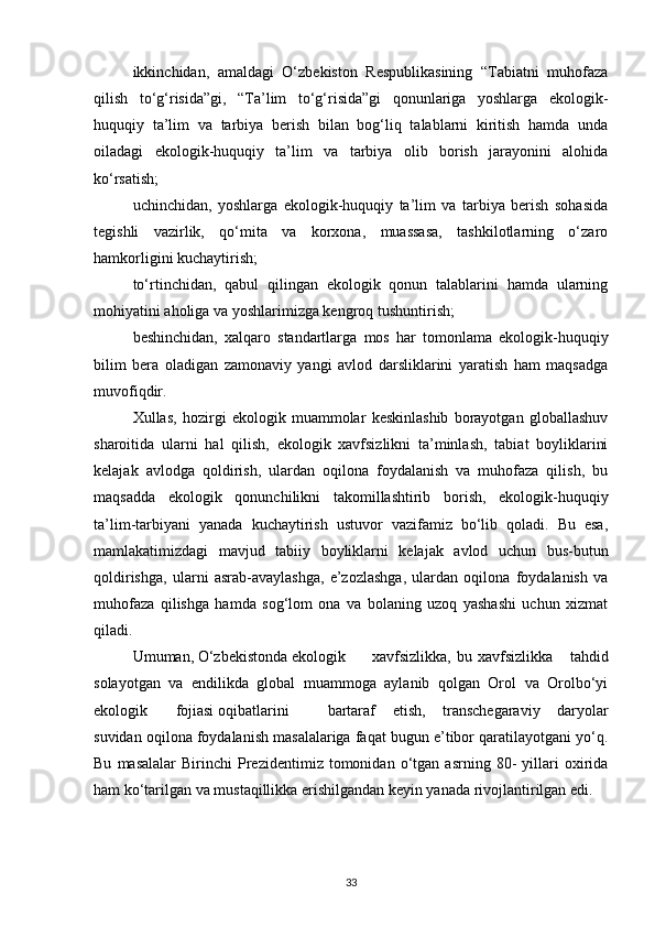 ikkinchidan,   amaldagi   О‘zbekiston   Respublikasining   “Tabiatni   muhofaza
qilish   tо‘g‘risida”gi,   “Ta’lim   tо‘g‘risida”gi   qonunlariga   yoshlarga   ekologik-
huquqiy   ta’lim   va   tarbiya   berish   bilan   bog‘liq   talablarni   kiritish   hamda   unda
oiladagi   ekologik-huquqiy   ta’lim   va   tarbiya   olib   borish   jarayonini   alohida
kо‘rsatish;
uchinchidan,   yoshlarga   ekologik-huquqiy   ta’lim   va   tarbiya   berish   sohasida
tegishli   vazirlik,   qо‘mita   va   korxona,   muassasa,   tashkilotlarning   о‘zaro
hamkorligini kuchaytirish;
tо‘rtinchidan,   qabul   qilingan   ekologik   qonun   talablarini   hamda   ularning
mohiyatini aholiga va yoshlarimizga kengroq tushuntirish;
beshinchidan,   xalqaro   standartlarga   mos   har   tomonlama   ekologik-huquqiy
bilim   bera   oladigan   zamonaviy   yangi   avlod   darsliklarini   yaratish   ham   maqsadga
muvofiqdir.
Xullas,   hozirgi   ekologik   muammolar   keskinlashib   borayotgan   globallashuv
sharoitida   ularni   hal   qilish,   ekologik   xavfsizlikni   ta’minlash,   tabiat   boyliklarini
kelajak   avlodga   qoldirish,   ulardan   oqilona   foydalanish   va   muhofaza   qilish,   bu
maqsadda   ekologik   qonunchilikni   takomillashtirib   borish,   ekologik-huquqiy
ta’lim-tarbiyani   yanada   kuchaytirish   ustuvor   vazifamiz   bо‘lib   qoladi.   Bu   esa,
mamlakatimizdagi   mavjud   tabiiy   boyliklarni   kelajak   avlod   uchun   bus-butun
qoldirishga,   ularni   asrab-avaylashga,   e’zozlashga,   ulardan   oqilona   foydalanish   va
muhofaza   qilishga   hamda   sog‘lom   ona   va   bolaning   uzoq   yashashi   uchun   xizmat
qiladi.
Umuman, О‘zbekistonda ekologik   xavfsizlikka,   bu   xavfsizlikka       tahdid
solayotgan   va   endilikda   global   muammoga   aylanib   qolgan   Orol   va   Orolbо‘yi
ekologik  fojiasi oqibatlarini bartaraf   etish,   transchegaraviy   daryolar
suvidan oqilona foydalanish masalalariga faqat bugun e’tibor qaratilayotgani yо‘q.
Bu   masalalar   Birinchi   Prezidentimiz  tomonidan   о‘tgan   asrning   80-   yillari   oxirida
ham kо‘tarilgan va mustaqillikka erishilgandan keyin yanada rivojlantirilgan edi.
33 