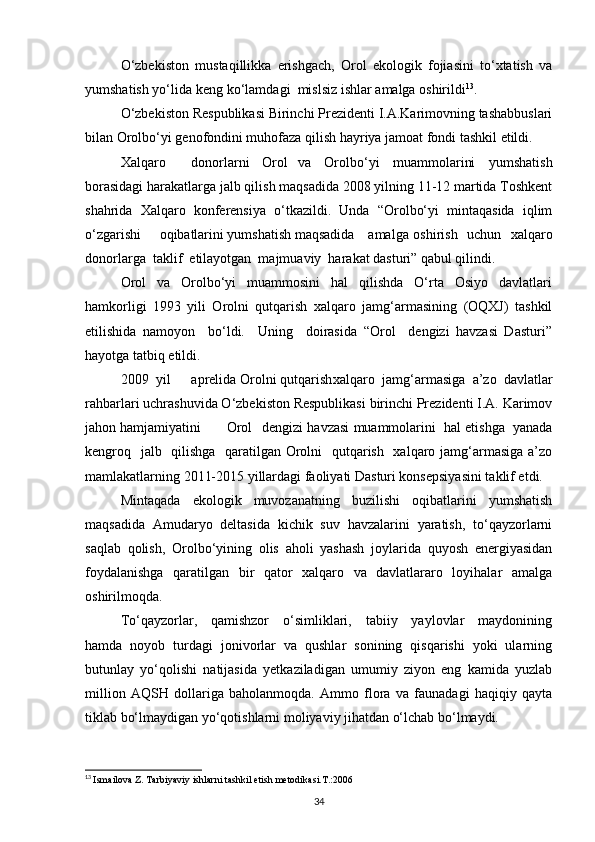 О‘zbekiston   mustaqillikka   erishgach,   Orol   ekologik   fojiasini   tо‘xtatish   va
yumshatish yо‘lida keng kо‘lamdagi mislsiz ishlar amalga oshirildi 13
. 
О‘zbekiston Respublikasi Birinchi Prezidenti I.A.Karimovning tashabbuslari
bilan Orolbо‘yi genofondini muhofaza qilish hayriya jamoat fondi tashkil etildi.
Xalqaro donorlarni Orol va   Orolbо‘yi   muammolarini   yumshatish
borasidagi harakatlarga jalb qilish maqsadida 2008 yilning 11-12 martida Toshkent
shahrida   Xalqaro   konferensiya   о‘tkazildi.   Unda   “Orolbо‘yi   mintaqasida   iqlim
о‘zgarishi  oqibatlarini yumshatish maqsadida amalga oshirish   uchun   xalqaro
donorlarga  taklif  etilayotgan  majmuaviy  harakat dasturi” qabul qilindi.
Orol     va     Orolbо‘yi     muammosini     hal     qilishda     О‘rta     Osiyo     davlatlari
hamkorligi   1993   yili   Orolni   qutqarish   xalqaro   jamg‘armasining   (OQXJ)   tashkil
etilishida   namoyon     bо‘ldi.     Uning     doirasida   “Orol     dengizi   havzasi   Dasturi”
hayotga tatbiq etildi.
2009 yil aprelida Orolni qutqarish xalqaro   jamg‘armasiga   a’zo   davlatlar
rahbarlari uchrashuvida О‘zbekiston Respublikasi birinchi Prezidenti I.A. Karimov
jahon hamjamiyatini Orol dengizi havzasi muammolarini  hal etishga  yanada
kengroq   jalb   qilishga   qaratilgan Orolni    qutqarish   xalqaro jamg‘armasiga  a’zo
mamlakatlarning 2011-2015 yillardagi faoliyati Dasturi konsepsiyasini taklif etdi.
Mintaqada   ekologik   muvozanatning   buzilishi   oqibatlarini   yumshatish
maqsadida   Amudaryo   deltasida   kichik   suv   havzalarini   yaratish,   tо‘qayzorlarni
saqlab   qolish,   Orolbо‘yining   olis   aholi   yashash   joylarida   quyosh   energiyasidan
foydalanishga   qaratilgan   bir   qator   xalqaro   va   davlatlararo   loyihalar   amalga
oshirilmoqda.
Tо‘qayzorlar,     qamishzor     о‘simliklari,     tabiiy     yaylovlar     maydonining
hamda   noyob   turdagi   jonivorlar   va   qushlar   sonining   qisqarishi   yoki   ularning
butunlay   yо‘qolishi   natijasida   yetkaziladigan   umumiy   ziyon   eng   kamida   yuzlab
million   AQSH   dollariga   baholanmoqda.   Ammo   flora   va   faunadagi   haqiqiy   qayta
tiklab bо‘lmaydigan yо‘qotishlarni moliyaviy jihatdan о‘lchab bо‘lmaydi.
13
  Ismailova Z. Tarbiyaviy ishlarni tashkil etish metodikasi.T.:2006
34 