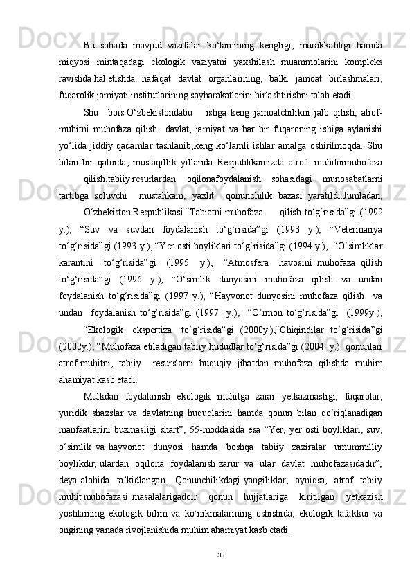 Bu   sohada   mavjud   vazifalar   kо‘lamining   kengligi,   murakkabligi   hamda
miqyosi   mintaqadagi   ekologik   vaziyatni   yaxshilash    muammolarini   kompleks
ravishda hal etishda   nafaqat   davlat   organlarining,   balki   jamoat   birlashmalari,
fuqarolik jamiyati institutlarining sayharakatlarini birlashtirishni talab etadi.
Shu bois О‘zbekistondabu ishga   keng   jamoatchilikni   jalb   qilish,   atrof-
muhitni   muhofaza   qilish     davlat,   jamiyat   va   har   bir   fuqaroning   ishiga   aylanishi
yо‘lida   jiddiy   qadamlar   tashlanib,keng   kо‘lamli   ishlar   amalga   oshirilmoqda.   Shu
bilan   bir   qatorda,   mustaqillik   yillarida   Respublikamizda   atrof-   muhitnimuhofaza
qilish, tabiiy resurlardan   oqilonafoydalanish   sohasidagi   munosabatlarni
tartibga   soluvchi     mustahkam,   yaxlit     qonunchilik   bazasi   yaratildi.Jumladan,
О‘zbekiston Respublikasi “Tabiatni muhofaza qilish  tо‘g‘risida”gi  (1992
y.),   “Suv   va   suvdan   foydalanish   tо‘g‘risida”gi   (1993   y.),   “Veterinariya
tо‘g‘risida”gi (1993 y.), “Yer osti boyliklari tо‘g‘risida”gi (1994 y.),  “О‘simliklar
karantini     tо‘g‘risida”gi     (1995     y.),     “Atmosfera     havosini   muhofaza   qilish
tо‘g‘risida”gi   (1996   y.),   “О‘simlik   dunyosini   muhofaza   qilish   va   undan
foydalanish   tо‘g‘risida”gi   (1997   y.),   “Hayvonot   dunyosini   muhofaza   qilish     va
undan     foydalanish   tо‘g‘risida”gi   (1997     y.),     “О‘rmon   tо‘g‘risida”gi     (1999y.),
“Ekologik ekspertiza tо‘g‘risida”gi   (2000y.),“Chiqindilar   tо‘g‘risida”gi
(2002y.), “Muhofaza etiladigan tabiiy hududlar tо‘g‘risida”gi (2004  y.)  qonunlari
atrof-muhitni,   tabiiy     resurslarni   huquqiy   jihatdan   muhofaza   qilishda   muhim
ahamiyat kasb etadi.
Mulkdan   foydalanish   ekologik   muhitga   zarar   yetkazmasligi,   fuqarolar,
yuridik   shaxslar   va   davlatning   huquqlarini   hamda   qonun   bilan   qо‘riqlanadigan
manfaatlarini   buzmasligi   shart”,   55-moddasida   esa   “Yer,   yer   osti   boyliklari,   suv,
о‘simlik   va   hayvonot     dunyosi     hamda     boshqa     tabiiy     zaxiralar     umummilliy
boylikdir, ulardan   oqilona   foydalanish zarur   va   ular   davlat   muhofazasidadir”,
deya   alohida     ta’kidlangan.     Qonunchilikdagi   yangiliklar,     ayniqsa,     atrof     tabiiy
muhit muhofazasi masalalariga doir   qonun   hujjatlariga   kiritilgan   yetkazish
yoshlarning   ekologik   bilim   va   kо‘nikmalarining   oshishida,   ekologik   tafakkur   va
ongining yanada rivojlanishida muhim ahamiyat kasb etadi.
35 