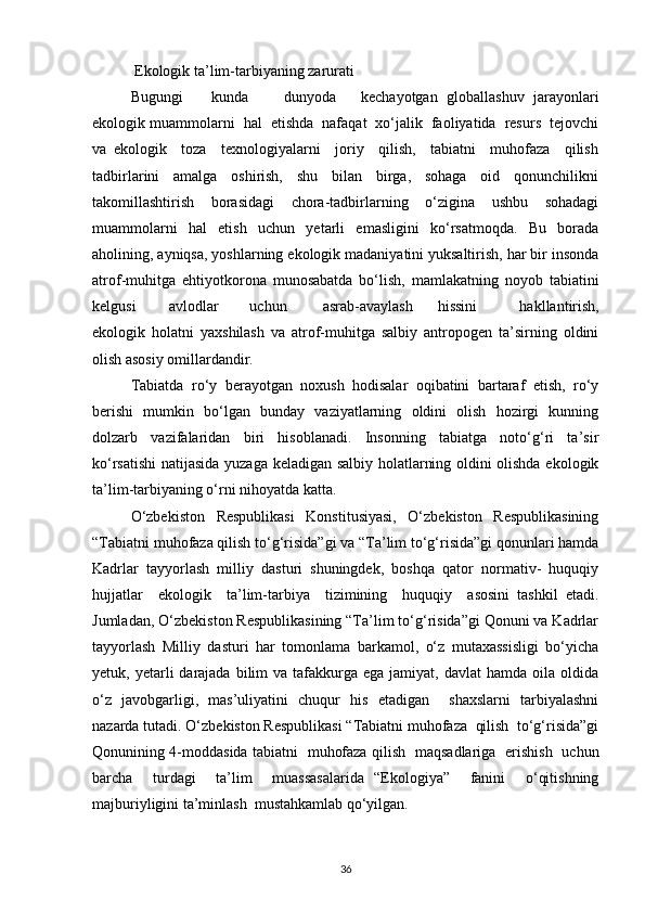  Ekologik ta’lim-tarbiyaning zarurati
Bugungi  kunda dunyoda kechayotgan   globallashuv   jarayonlari
ekologik muammolarni  hal  etishda  nafaqat  xо‘jalik  faoliyatida  resurs  tejovchi
va   ekologik     toza     texnologiyalarni     joriy     qilish,     tabiatni     muhofaza     qilish
tadbirlarini     amalga     oshirish,     shu     bilan     birga,     sohaga     oid     qonunchilikni
takomillashtirish     borasidagi     chora-tadbirlarning     о‘zigina     ushbu     sohadagi
muammolarni     hal     etish     uchun     yetarli     emasligini     kо‘rsatmoqda.     Bu     borada
aholining, ayniqsa, yoshlarning ekologik madaniyatini yuksaltirish, har bir insonda
atrof-muhitga   ehtiyotkorona   munosabatda   bо‘lish,   mamlakatning   noyob   tabiatini
kelgusi avlodlar  uchun asrab-avaylash hissini   hakllantirish,
ekologik   holatni   yaxshilash   va   atrof-muhitga   salbiy   antropogen   ta’sirning   oldini
olish asosiy omillardandir.
Tabiatda   rо‘y   berayotgan   noxush   hodisalar   oqibatini   bartaraf   etish,   rо‘y
berishi   mumkin   bо‘lgan   bunday   vaziyatlarning   oldini   olish   hozirgi   kunning
dolzarb   vazifalaridan   biri   hisoblanadi.   Insonning   tabiatga   notо‘g‘ri   ta’sir
kо‘rsatishi  natijasida yuzaga keladigan salbiy holatlarning oldini olishda ekologik
ta’lim-tarbiyaning о‘rni nihoyatda katta.
О‘zbekiston   Respublikasi   Konstitusiyasi,   О‘zbekiston   Respublikasining
“Tabiatni muhofaza qilish tо‘g‘risida”gi va “Ta’lim tо‘g‘risida”gi qonunlari hamda
Kadrlar   tayyorlash   milliy   dasturi   shuningdek,   boshqa   qator   normativ-   huquqiy
hujjatlar     ekologik     ta’lim-tarbiya     tizimining     huquqiy     asosini   tashkil   etadi.
Jumladan, О‘zbekiston Respublikasining “Ta’lim tо‘g‘risida”gi Qonuni va Kadrlar
tayyorlash   Milliy   dasturi   har   tomonlama   barkamol,   о‘z   mutaxassisligi   bо‘yicha
yetuk, yetarli   darajada  bilim  va  tafakkurga  ega  jamiyat, davlat  hamda  oila oldida
о‘z   javobgarligi,   mas’uliyatini   chuqur   his   etadigan     shaxslarni   tarbiyalashni
nazarda tutadi. О‘zbekiston Respublikasi “Tabiatni muhofaza  qilish  tо‘g‘risida”gi
Qonunining 4-moddasida tabiatni   muhofaza qilish   maqsadlariga   erishish   uchun
barcha     turdagi     ta’lim     muassasalarida   “Ekologiya”     fanini     о‘qitishning
majburiyligini ta’minlash  mustahkamlab qо‘yilgan.
36 