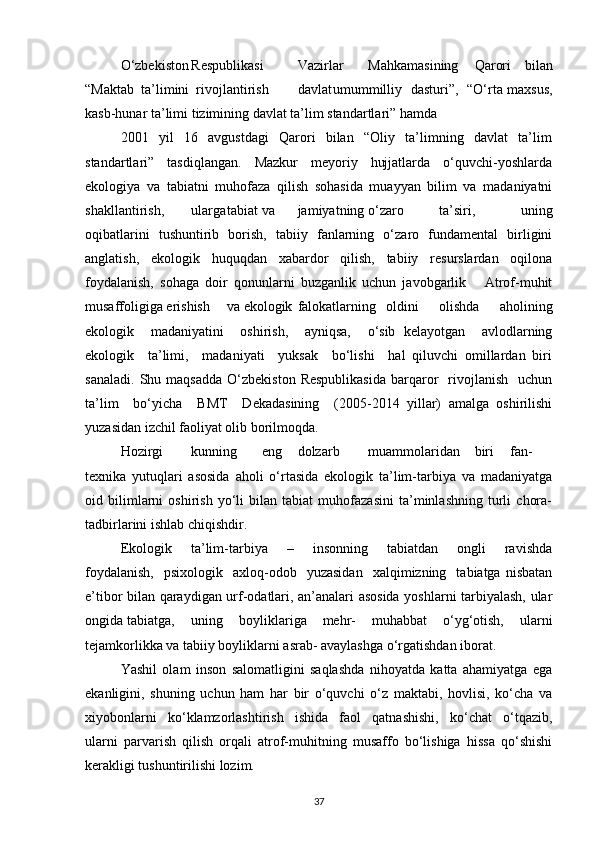 О‘zbekiston Respublikasi Vazirlar Mahkamasining Qarori   bilan
“Maktab  ta’limini  rivojlantirish davlat umummilliy   dasturi”,   “О‘rta maxsus,
kasb-hunar ta’limi tizimining davlat ta’lim standartlari” hamda
2001     yil     16     avgustdagi     Qarori     bilan     “Oliy     ta’limning     davlat     ta’lim
standartlari”     tasdiqlangan.     Mazkur     meyoriy     hujjatlarda     о‘quvchi-yoshlarda
ekologiya   va   tabiatni   muhofaza   qilish   sohasida   muayyan   bilim   va   madaniyatni
shakllantirish, ularga tabiat va jamiyatning о‘zaro ta’siri,   uning
oqibatlarini   tushuntirib   borish,   tabiiy   fanlarning   о‘zaro   fundamental   birligini
anglatish,   ekologik   huquqdan   xabardor   qilish,   tabiiy   resurslardan   oqilona
foydalanish,   sohaga   doir   qonunlarni   buzganlik   uchun   javobgarlik       Atrof-muhit
musaffoligiga erishish va ekologik falokatlarning   oldini     olishda     aholining
ekologik     madaniyatini     oshirish,     ayniqsa,     о‘sib   kelayotgan     avlodlarning
ekologik     ta’limi,     madaniyati     yuksak     bо‘lishi     hal   qiluvchi   omillardan   biri
sanaladi.   Shu  maqsadda  О‘zbekiston   Respublikasida  barqaror    rivojlanish    uchun
ta’lim     bо‘yicha     BMT     Dekadasining     (2005-2014   yillar)   amalga   oshirilishi
yuzasidan izchil faoliyat olib borilmoqda.
Hozirgi kunning eng dolzarb muammolaridan biri fan-
texnika   yutuqlari   asosida   aholi   о‘rtasida   ekologik   ta’lim-tarbiya   va   madaniyatga
oid   bilimlarni   oshirish   yо‘li   bilan   tabiat   muhofazasini   ta’minlashning   turli   chora-
tadbirlarini ishlab chiqishdir.
Ekologik     ta’lim-tarbiya     –     insonning     tabiatdan     ongli     ravishda
foydalanish,    psixologik    axloq-odob    yuzasidan     xalqimizning    tabiatga  nisbatan
e’tibor bilan qaraydigan urf-odatlari, an’analari asosida yoshlarni tarbiyalash, ular
ongida tabiatga, uning   boyliklariga   mehr-   muhabbat   о‘yg‘otish,   ularni
tejamkorlikka va tabiiy boyliklarni asrab- avaylashga о‘rgatishdan iborat.
Yashil   olam   inson   salomatligini   saqlashda   nihoyatda   katta   ahamiyatga   ega
ekanligini,   shuning   uchun   ham   har   bir   о‘quvchi   о‘z   maktabi,   hovlisi,   kо‘cha   va
xiyobonlarni     kо‘klamzorlashtirish     ishida     faol     qatnashishi,     kо‘chat     о‘tqazib,
ularni   parvarish   qilish   orqali   atrof-muhitning   musaffo   bо‘lishiga   hissa   qо‘shishi
kerakligi tushuntirilishi lozim.
37 