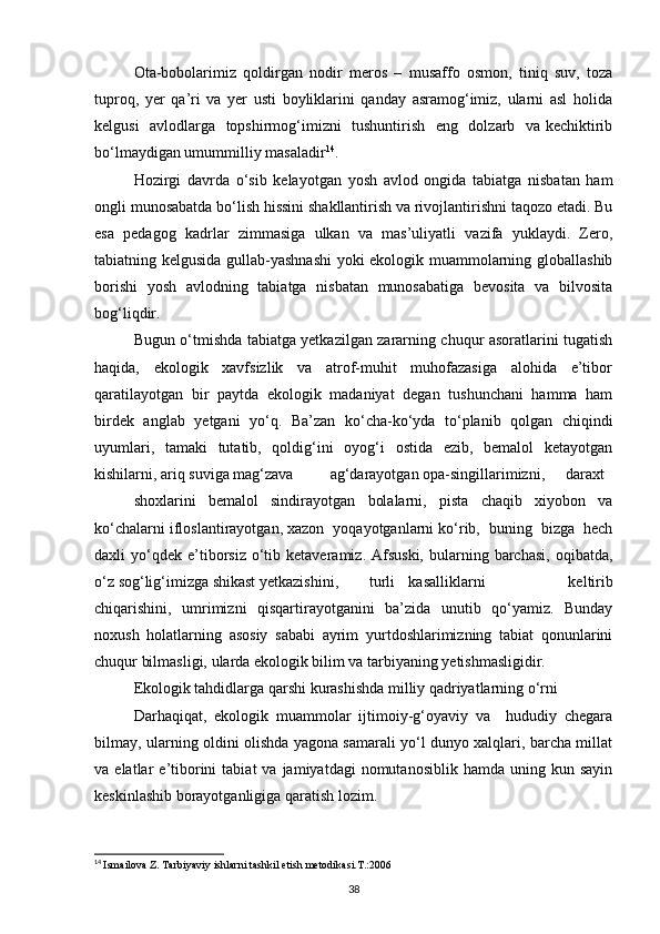 Ota-bobolarimiz   qoldirgan   nodir   meros   –   musaffo   osmon,   tiniq   suv,   toza
tuproq,   yer   qa’ri   va   yer   usti   boyliklarini   qanday   asramog‘imiz,   ularni   asl   holida
kelgusi   avlodlarga   topshirmog‘imizni   tushuntirish   eng   dolzarb   va kechiktirib
bо‘lmaydigan umummilliy masaladir 14
.
Hozirgi   davrda   о‘sib   kelayotgan   yosh   avlod   ongida   tabiatga   nisbatan   ham
ongli munosabatda bо‘lish hissini shakllantirish va rivojlantirishni taqozo etadi. Bu
esa   pedagog   kadrlar   zimmasiga   ulkan   va   mas’uliyatli   vazifa   yuklaydi.   Zero,
tabiatning kelgusida gullab-yashnashi  yoki ekologik muammolarning globallashib
borishi   yosh   avlodning   tabiatga   nisbatan   munosabatiga   bevosita   va   bilvosita
bog‘liqdir.
Bugun о‘tmishda tabiatga yetkazilgan zararning chuqur asoratlarini tugatish
haqida,     ekologik     xavfsizlik     va     atrof-muhit     muhofazasiga     alohida     e’tibor
qaratilayotgan   bir   paytda   ekologik   madaniyat   degan   tushunchani   hamma   ham
birdek   anglab   yetgani   yо‘q.   Ba’zan   kо‘cha-kо‘yda   tо‘planib   qolgan   chiqindi
uyumlari,   tamaki   tutatib,   qoldig‘ini   oyog‘i   ostida   ezib,   bemalol   ketayotgan
kishilarni, ariq suviga mag‘zava ag‘darayotgan opa-singillarimizni, daraxt
shoxlarini   bemalol   sindirayotgan   bolalarni,   pista   chaqib   xiyobon   va
kо‘chalarni ifloslantirayotgan, xazon  yoqayotganlarni kо‘rib,  buning  bizga  hech
daxli   yо‘qdek   e’tiborsiz  о‘tib  ketaveramiz.  Afsuski,  bularning  barchasi,   oqibatda,
о‘z sog‘lig‘imizga shikast yetkazishini, turli kasalliklarni   keltirib
chiqarishini,   umrimizni   qisqartirayotganini   ba’zida   unutib   qо‘yamiz.   Bunday
noxush   holatlarning   asosiy   sababi   ayrim   yurtdoshlarimizning   tabiat   qonunlarini
chuqur bilmasligi, ularda ekologik bilim va tarbiyaning yetishmasligidir.
Ekologik tahdidlarga qarshi kurashishda milliy qadriyatlarning о‘rni
Darhaqiqat,   ekologik   muammolar   ijtimoiy-g‘oyaviy   va     hududiy   chegara
bilmay, ularning oldini olishda yagona samarali yо‘l dunyo xalqlari, barcha millat
va  elatlar   e’tiborini   tabiat   va  jamiyatdagi  nomutanosiblik  hamda   uning  kun  sayin
keskinlashib borayotganligiga qaratish lozim.
14
  Ismailova Z. Tarbiyaviy ishlarni tashkil etish metodikasi.T.:2006
38 