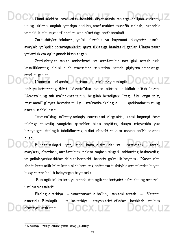 Shuni   alohida   qayd   etish   kerakki,   diyorimizda   tabiatga   bо‘lgan   ehtirom,
uning   sirlarini anglab   yetishga   intilish, atrof-muhitni musaffo saqlash,   ozodalik
va poklik kabi ezgu urf-odatlar uzoq о‘tmishga borib taqaladi.
Zardushtiylar   dalalarni,     ya’ni     о‘simlik     va     hayvonot     dunyosini     asrab-
avaylab, yо‘qolib borayotganlarini  qayta tiklashga  harakat  qilganlar. Ularga zarar
yetkazish esa og‘ir gunoh hisoblangan.
Zurdushtiylar     tabiat     muhofazasi     va     atrof-muhit     tozaligini     asrash,   turli
kasalliklarning   oldini   olish   maqsadida   sanitariya   hamda   gigiyena qoidalariga
amal qilganlar.
Umuman olganda, tarixan ma’naviy-ekologik
qadriyatlarimizning   ildizi   “Avesto”dan   ozuqa   olishini   ta’kidlab   о‘tish   lozim.
“Avesto”ning   tub   ma’no-mazmunini   belgilab   beradigan:   “ezgu   fikr,   ezgu   sо‘z,
ezgu amal” g‘oyasi bevosita milliy ma’naviy-ekologik   qadriyatlarimizning
asosini tashkil etadi.
“Avesto”dagi   ta’limiy-axloqiy   qarashlarni   о‘rganish,   ularni   bugungi   davr
talabiga   muvofiq   yangicha   qarashlar   bilan   boyitish,   dunyo   miqyosida   yuz
berayotgan   ekologik   tahdidlarning   oldini   oluvchi   muhim   mezon   bо‘lib   xizmat
qiladi.
Bundan tashqari, yer, suv, havo, о‘simliklar va   daraxtlarni   asrab-
avaylash,   e’zozlash,   atrof-muhitni   pokiza   saqlash   singari     tabiatning   barhayotligi
va   gullab-yashnashidan   dalolat   beruvchi,   bahoriy   gо‘zallik   bayrami-   “Navrо‘z”ni
shodu hurramlik bilan kutib olish ham eng qadim zardushtiylik zamonlardan buyon
bizga meros bо‘lib kelayotgan bayramdir.
  Ekologik ta’lim-tarbiya hamda ekologik madaniyatni oshirishning samarali
usul va vositalari 15
Ekologik   tarbiya     –   vatanparvarlik   bо‘lib,     tabiatni   asrash     –     Vatanni
asrashdir.  Ekologik ta’lim-tarbiya     jarayonlarini   oiladan     boshlash     muhim
ahamiyat kasb etadi.
15
  A.Avloniy  ”Turkiy Guliston yoxud  axloq „T.2010 y
39 