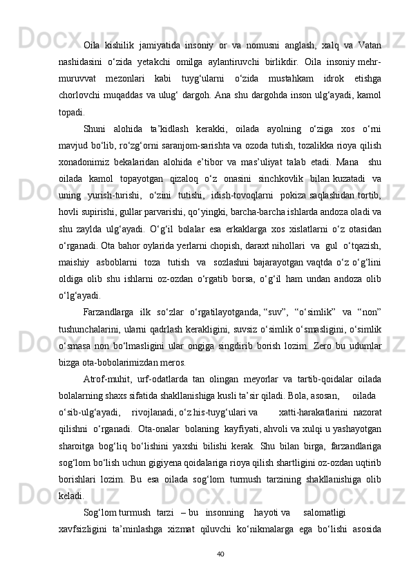 Oila   kishilik   jamiyatida   insoniy   or   va   nomusni   anglash,   xalq   va   Vatan
nashidasini  о‘zida  yetakchi  omilga  aylantiruvchi  birlikdir.  Oila  insoniy mehr-
muruvvat     mezonlari     kabi     tuyg‘ularni     о‘zida     mustahkam     idrok     etishga
chorlovchi  muqaddas  va ulug‘  dargoh. Ana shu dargohda inson  ulg‘ayadi,  kamol
topadi.
Shuni     alohida     ta’kidlash     kerakki,     oilada     ayolning     о‘ziga     xos     о‘rni
mavjud bо‘lib, rо‘zg‘orni saranjom-sarishta va ozoda tutish, tozalikka rioya qilish
xonadonimiz   bekalaridan   alohida   e’tibor   va   mas’uliyat   talab   etadi.   Mana     shu
oilada   kamol   topayotgan   qizaloq   о‘z   onasini    sinchkovlik   bilan kuzatadi    va
uning    yurish-turishi,   о‘zini     tutishi,     idish-tovoqlarni    pokiza  saqlashidan   tortib,
hovli supirishi, gullar parvarishi, qо‘yingki, barcha-barcha ishlarda andoza oladi va
shu   zaylda   ulg‘ayadi.   О‘g‘il   bolalar   esa   erkaklarga   xos   xislatlarni   о‘z   otasidan
о‘rganadi. Ota bahor oylarida yerlarni chopish, daraxt nihollari  va  gul  о‘tqazish,
maishiy     asboblarni     toza     tutish     va     sozlashni   bajarayotgan   vaqtda   о‘z   о‘g‘lini
oldiga   olib   shu   ishlarni   oz-ozdan   о‘rgatib   borsa,   о‘g‘il   ham   undan   andoza   olib
о‘lg‘ayadi.
Farzandlarga   ilk   sо‘zlar    о‘rgatilayotganda, “suv”,   “о‘simlik”   va   “non”
tushunchalarini, ularni qadrlash kerakligini, suvsiz о‘simlik о‘smasligini, о‘simlik
о‘smasa   non   bо‘lmasligini   ular   ongiga   singdirib   borish   lozim.   Zero   bu   udumlar
bizga ota-bobolarimizdan meros.
Atrof-muhit,   urf-odatlarda   tan   olingan   meyorlar   va   tartib-qoidalar   oilada
bolalarning shaxs sifatida shakllanishiga kusli ta’sir qiladi. Bola, asosan, oilada
о‘sib-ulg‘ayadi, rivojlanadi, о‘z his-tuyg‘ulari va xatti-harakatlarini   nazorat
qilishni  о‘rganadi.  Ota-onalar  bolaning  kayfiyati, ahvoli va xulqi u yashayotgan
sharoitga   bog‘liq   bо‘lishini   yaxshi   bilishi   kerak.   Shu   bilan   birga,   farzandlariga
sog‘lom bо‘lish uchun gigiyena qoidalariga rioya qilish shartligini oz-ozdan uqtirib
borishlari   lozim.   Bu   esa   oilada   sog‘lom   turmush   tarzining   shakllanishiga   olib
keladi.
Sog‘lom turmush tarzi – bu insonning hayoti  va salomatligi
xavfsizligini   ta’minlashga   xizmat   qiluvchi   kо‘nikmalarga   ega   bо‘lishi   asosida
40 