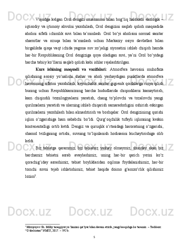 Vujudga kelgan Orol  dengizi  muammosi  bilan bog‘liq halokatli  ekologik –
iqtisodiy   va   ijtimoiy   ahvolni   yaxshilash,   Orol   dengizini   saqlab   qolish   maqsadida
aholini   sifatli   ichimlik   suvi   bilan   ta’minlash.   Orol   bо‘yi   aholisini   normal   sanitar
sharoitlar   va   ozuqa   bilan   ta’minlash   uchun   Markaziy   osiyo   davlatlari   bilan
birgalikda   qisqa   vaqt   ichida  yagona   suv   xo‘jaligi   siyosatini   ishlab   chiqish   hamda
har-bir   Respublikaning   Orol   dengiziga   quya   oladigan   suvi,   ya’ni   Orol   bо‘yidagi
barcha tabiiy kо‘llarni saqlab qolish kabi ishlar rejalashtirilgan.
Kurs   ishining   maqsadi   va   vazifalari:   Atmosfera   havosini   muhofaza
qilishning   asosiy   yо‘nalishi   shahar   va   aholi   yashaydigan   punktlarda   atmosfera
havosining sifatini yaxshilash, keyinchalik sanitar-gigienik qoidalarga rioya qilish
buning   uchun   Respublikamizning   barcha   hududlarida   chiqindilarni   kamaytirish,
kam   chiqindili   texnilogiyalarni   yaratish,   chang   tо‘plovchi   va   tozalovchi   yangi
qurilmalarni yaratish va ularning ishlab chiqarish samaradorligini oshirish eskirgan
qurilmalarni yaxshilash bilan almashtirish va boshqalar. Orol dengizinimg qurishi
iqlim   о‘zgarishiga   ham   sababchi   bо‘ldi.   Qurg‘oqchilik   tufayli   iqlimning   keskin
kontenentalligi   ortib   ketdi.   Dengiz   va   quruqlik   о‘rtasidagi   haroratning   о‘zgarishi,
shamol   tezligining   ortishi,   suvning   tо‘lqinlanish   hodisasini   kuchaytirishiga   olib
keldi.
Biz   tabiatga   qarammiz,   biz   tabiatsiz   yashay   olmaymiz,   shunday   ekan   biz
barchamiz   tabiatni   asrab   avaylashimiz,   uning   har-bir   qarich   yerini   kо‘z
qorachig‘iday   asrashimiz,   tabiat   boyliklaridan   oqilona   foydalanishimiz,   har-bir
tomchi   suvni   tejab   ishlatishimiz,   tabiat   haqida   doimo   g‘amxо‘rlik   qilishimiz
lozim 2
.
2
  Mirziyoyev Sh. Milliy taraqqiyot yo limizni qat’iyat bilan davom ettirib, yangi bosqichga ko taramiz. – Toshkent: ʻ ʻ
“O zbekiston” NMIU, 2017. – 592 b.	
ʻ
5 