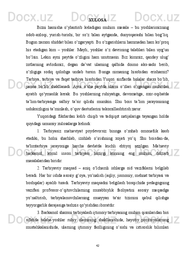 XULOSA
Bizni   hamisha   о‘ylantirib   keladigan   muhim   masala   –   bu   yoshlarimizning
odob-axloqi,   yurish-turishi,   bir   sо‘z   bilan   aytganda,   dunyoqarashi   bilan   bog‘liq.
Bugun zamon shiddat bilan о‘zgaryapti. Bu о‘zgarishlarni hammadan ham kо‘proq
his   etadigan   kim   –   yoshlar.   Mayli,   yoshlar   о‘z   davrining   talablari   bilan   uyg‘un
bо‘lsin.   Lekin   ayni   paytda   о‘zligini   ham   unutmasin.   Biz   kimmiz,   qanday   ulug‘
zotlarning   avlodimiz,   degan   da’vat   ularning   qalbida   doimo   aks-sado   berib,
о‘zligiga   sodiq   qolishga   undab   tursin.   Bunga   nimaning   hisobidan   erishamiz?
Tarbiya,   tarbiya   va   faqat   tarbiya   hisobidan.Yuqori   sinflarda   bolalar   shaxs   bo lib,ʻ
jamoa   bo lib   shakllanadi.   Ayni   o sha   paytda   ularni   o zlari   o rgangan   muhitdan	
ʻ ʻ ʻ ʻ
ajratib   qo ymaslik   kerak.   Bu   yoshlarning   ruhiyatiga,   davomatiga,   oxir-oqibatda
ʻ
ta lim-tarbiyasiga   salbiy   ta sir   qilishi   mumkin.   Shu   bois   ta lim   jarayonining	
ʼ ʼ ʼ
usluksizligini ta minlash, o quv dasturlarini takomillashtirish zarur.	
ʼ ʻ
Yuqoridagi   fikrlardan   kelib   chiqib   va   tadqiqot   natijalariga   tayangan   holda
quyidagi umumiy xulosalarga kelindi:
1.   Tarbiyasiz   ma'naviyat   poydevorsiz   binoga   о‘xshab   omonatlik   kasb
etadiki,   bu   holni   sharhlab,   izohlab   о‘irishning   xojati   yо‘q.   Shu   boisdan-da,
ta'limtarbiya   jarayoniga   barcha   davlatda   kuchli   ehtiyoj   sezilgan.   Ma'naviy
barkamol,   komil   inson   tarbiyasi   hozirgi   kunning   eng   muhim,   dolzarb
masalalaridan biridir.
2.   Tarbiyaviy   maqsad   –   aniq   о‘lchamli   ishlarga   oid   vazifalarni   belgilab
beradi. Har bir ishda asosiy g‘oya, yо‘nalish (aqliy, jismoniy, mehnat tarbiyasi va
boshqalar)   ajralib   turadi.   Tarbiyaviy   maqsadni   belgilash   bosqichida   pedagogning
vazifasi   professor-о‘qituvchilarning   murabbiylik   faoliyatini   asosiy   maqsadga
yо‘naltirish,   tarbiyalanuvchilarning   muayyan   ta'sir   tizimini   qabul   qilishga
tayyorgarlik darajasiga tashxis qо‘yishdan iboratdir. 
3. Barkamol shaxsni tarbiyalash ijtimoiy tarbiyaning muhim qismlaridan biri
sifatida   talaba-yoshlar   ruhiy   olamining   shakllanishida,   hayotiy   pozitsiyalarning
mustahkalanishida,   ularning   ijtimoiy   faolligining   о‘sishi   va   ixtisoslik   bilimlari
42 