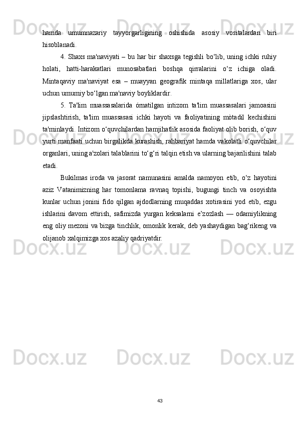 hamda   umumnazariy   tayyorgarligining   oshishida   asosiy   vositalardan   biri
hisoblanadi.
4. Shaxs ma'naviyati  – bu har bir shaxsga  tegishli  bо‘lib, uning ichki ruhiy
holati,   hatti-harakatlari   munosabatlari   boshqa   qirralarini   о‘z   ichiga   oladi.
Mintaqaviy   ma'naviyat   esa   –   muayyan   geografik   mintaqa   millatlariga   xos,   ular
uchun umumiy bо‘lgan ma'naviy boyliklardir.
5.   Ta'lim   muassasalarida   órnatilgan   intizom   ta'lim   muassasalari   jamoasini
jipslashtirish,   ta'lim   muassasasi   ichki   hayoti   va   faoliyatining   mòtadil   kechishini
ta'minlaydi. Intizom о‘quvchilardan hamjihatlik asosida faoliyat olib borish, о‘quv
yurti manfaati uchun birgalikda kurashish, rahbariyat hamda vakolatli о‘quvchilar
organlari, uning a'zolari talablarini tо‘g‘ri talqin etish va ularning bajarilishini talab
etadi.
Bukilmas   iroda   va   jasorat   namunasini   amalda   namoyon   etib,   о‘z   hayotini
aziz   Vatanimizning   har   tomonlama   ravnaq   topishi,   bugungi   tinch   va   osoyishta
kunlar   uchun   jonini   fido   qilgan   ajdodlarning   muqaddas   xotirasini   yod   etib,   ezgu
ishlarini   davom   ettirish,   safimizda   yurgan   keksalarni   e’zozlash   —   odamiylikning
eng oliy mezoni va bizga tinchlik, omonlik kerak, deb yashaydigan bag‘rikeng va
olijanob xalqimizga xos azaliy qadriyatdir.
43 