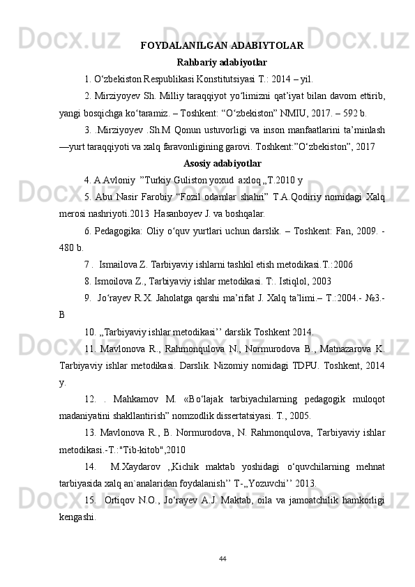 FOYDALANILGAN ADABIYTOLAR
Rahbariy adabiyotlar
1. О‘zbekiston Respublikasi Konstitutsiyasi T.: 2014 – yil.
2. Mirziyoyev Sh. Milliy taraqqiyot yo limizni qat’iyat bilan davom ettirib,ʻ
yangi bosqichga ko taramiz. – Toshkent: “O zbekiston” NMIU, 2017. – 592 b.	
ʻ ʻ
3.   .Mirziyoyev   .Sh.M   Qonun   ustuvorligi   va   inson   manfaatlarini   ta’minlash
—yurt taraqqiyoti va xalq faravonligining garovi. Toshkent:”O‘zbekiston”, 2017   
Asosiy adabiyotlar
4. A.Avloniy  ”Turkiy Guliston yoxud  axloq „T.2010 y
5.   Abu   Nasir   Farobiy   “Fozil   odamlar   shahri”   T.A.Qodiriy   nomidagi   Xalq
merosi nashriyoti.2013  Hasanboyev J. va boshqalar.
6. Pedagogika:  Oliy o quv yurtlari  uchun darslik.  – Toshkent:  Fan, 2009. -	
ʻ
480 b.
7 .  Ismailova Z. Tarbiyaviy ishlarni tashkil etish metodikasi.T.:2006
8. Ismoilova Z., Tarbiyaviy ishlar metodikasi. T:. Istiqlol, 2003
9.   Jo rayev R.X. Jaholatga qarshi ma’rifat J. Xalq ta’limi.– T.:2004.- №3.-	
ʻ
B
10. ,,Tarbiyaviy ishlar metodikasi’’ darslik Toshkent 2014.
11.   Mavlonova   R.,   Rahmonqulova   N.,   Normurodova   B.,   Matnazarova   K.
Tarbiyaviy  ishlar  metodikasi.   Darslik.   Nizomiy  nomidagi   TDPU.  Toshkent,  2014
у.
12.   .   Mahkamov   M.   «Bо‘lajak   tarbiyachilarning   pedagogik   muloqot
madaniyatini shakllantirish” nomzodlik dissertatsiyasi. T., 2005.
13.   Mavlonova   R.,   B.   Normurodova,   N.   Rahmonqulova,   Tarbiyaviy   ishlar
metodikasi.-T.:"Tib-kitob",2010
14.     M.Xaydarov   ,,Kichik   maktab   yoshidagi   o‘quvchilarning   mehnat
tarbiyasida xalq an`analaridan foydalanish’’ T-,,Yozuvchi’’ 2013.
15.     Ortiqov   N.O.,   Jо‘rayev   A.J.   Maktab,   oila   va   jamoatchilik   hamkorligi
kengashi. 
44 