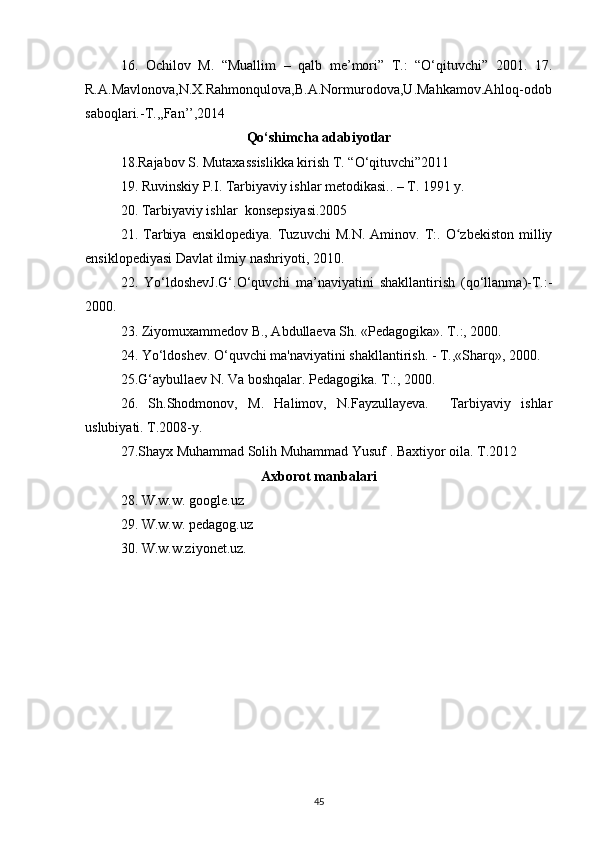 16.   Ochilov   M.   “Muallim   –   qalb   me’mori”   T.:   “О‘qituvchi”   2001.   17.
R.A.Mavlonova,N.X.Rahmonqulova,B.A.Normurodova,U.Mahkamov.Ahloq-odob
saboqlari.-T.,,Fan’’,2014
Qо‘shimcha adabiyotlar
18.Rajabov S. Mutaxassislikka kirish T. “O‘qituvchi”2011
19. Ruvinskiy P.I. Tarbiyaviy ishlar metodikasi.. – T. 1991 y.
20. Tarbiyaviy ishlar  konsepsiyasi.2005
21.  Tarbiya   ensiklopediya.   Tuzuvchi   M.N.   Aminov.  T:.  O zbekiston   milliyʻ
ensiklopediyasi Davlat ilmiy nashriyoti, 2010.
22.   Yо‘ldoshevJ.G‘.О‘quvchi   ma’naviyatini   shakllantirish   (qо‘llanma)-T.:-
2000. 
23. Ziyomuxammedov B., Abdullaeva Sh. «Pedagogika». T.:, 2000.
24. Yo‘ldoshev. O‘quvchi ma'naviyatini shakllantirish. - T.,«Sharq», 2000.
25.G‘aybullaev N. Va boshqalar. Pedagogika. T.:, 2000.
26.   Sh.Shodmonov,   M.   Halimov,   N.Fayzullayeva.     Tarbiyaviy   ishlar
uslubiyati. T.2008-y. 
27.Shayx Muhammad Solih Muhammad Yusuf . Baxtiyor oila. T.2012
Axborot manbalari
28. W.w.w. google.uz
29. W.w.w. pedagog.uz
30. W.w.w.ziyonet.uz.
45 