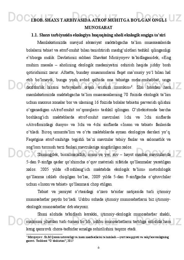 I.BOB. SHAXS TARBIYASIDA ATROF MUHITGA BО‘LGAN ONGLI
MUNOSABAT
1.1. Shaxs tarbiyasida ekalogiya huquqining aholi ekalogik ongiga ta’siri
Mamlakatimizda   mavjud   aksariyat   maktabgacha   ta’lim   muassasalarida
bolalarni tabiat va atrof-muhit bilan tanishtirish mashg‘ulotlari tashkil qilinganligi
e’tiborga   molik.   Davlatimiz   rahbari   Shavkat   Mirziyoyev   ta’kidlaganidek,   «Eng
muhim   masala   –   aholining   ekologik   madaniyatini   oshirish   haqida   jiddiy   bosh
qotirishimiz   zarur.   Albatta,   bunday   muammolarni   faqat   ma’muriy   yо‘l   bilan   hal
etib   bо‘lmaydi,   bunga   yosh   avlod   qalbida   ona   tabiatga   mehr-muhabbat,   unga
daxldorlik   hissini   tarbiyalash   orqali   erishish   mumkin» 3
.   Shu   boisdan   ham
mamlakatimizda   maktabgacha   ta’lim   muassasalarning   70   foizida   ekologik   ta’lim
uchun maxsus xonalar bor va ularning 16 foizida bolalar tabiatni parvarish qilishni
о‘rganadigan   «Atrof-muhit   sо‘qmoqlari»   tashkil   qilingan.   О‘zbekistonda   barcha
boshlang‘ich   maktablarda   atrof-muhit   mavzulari   1chi   va   2chi   sinflarda
«Atrofimizdagi   dunyo»   va   3chi   va   4chi   sinflarda   «Inson   va   tabiat»   fanlarida
о‘tiladi.   Biroq   umumta’lim   va   о‘rta   maktablarda   aynan   ekologiya   darslari   yо‘q.
Faqatgina   atrof-muhitga   tegishli   ba’zi   mavzular   tabiiy   fanlar   va   salomatlik   va
sog‘lom turmush tarzi fanlari mavzulariga singdirilgan xalos. 
Shuningdek,   bioxilmaxillik,   inson   va   yer,   suv   –   hayot   manbai   mavzularida
5-dan   9-sinfga   qadar   qо‘shimcha   о‘quv   materiali   sifatida   qо‘llanmalar   yaratilgan
xalos.   2005   yilda   «Boshlang‘ich   maktabda   ekologik   ta’lim»   metodologik
qо‘llanma   ishlab   chiqilgan   bо‘lsa,   2009   yilda   5-dan   9-sinfgacha   о‘qituvchilar
uchun «Inson va tabiat» qо‘llanmasi chop etilgan.
Tabiat   va   jamiyat   o‘rtasidagi   o‘zaro   ta'sirlar   natijasida   turli   ijtimoiy
munosabatlar   paydo   bo‘ladi.   Ushbu   sohada   ijtimoiy   munosabatlarni   biz   ijtimoiy-
ekologik munosabatlar deb ataymiz.
Shuni   alohida   ta'kidlash   kerakki,   ijtimoiy-ekologik   munosabatlar   shakli,
mazmuni jihatdan turli-tuman bo‘lib, ushbu munosabatlarni  tartibga solishda ham
keng qamrovli chora-tadbirlar amalga oshirilishini taqozo etadi.
3
  Mirziyoyev .Sh.M Qonun ustuvorligi va inson manfaatlarini ta`minlash —yurt taraqqiyoti va xalq faravonligining 
garovi. Toshkent:”O`zbekiston”, 2017
6 