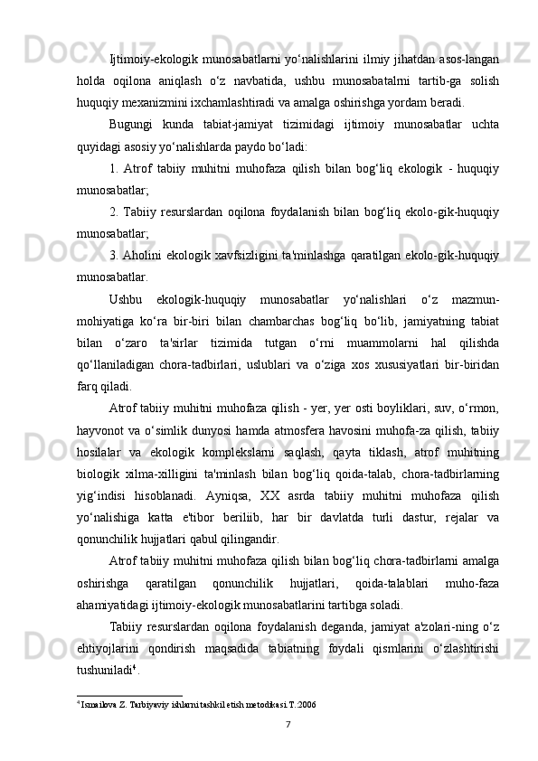 Ijtimoiy-ekologik munosabatlarni   yo‘nalishlarini   ilmiy jihatdan  asos-langan
holda   oqilona   aniqlash   o‘z   navbatida,   ushbu   munosabatalrni   tartib-ga   solish
huquqiy mexanizmini ixchamlashtiradi va amalga oshirishga yordam beradi.
Bugungi   kunda   tabiat-jamiyat   tizimidagi   ijtimoiy   munosabatlar   uchta
quyidagi asosiy yo‘nalishlarda paydo bo‘ladi:
1.   Atrof   tabiiy   muhitni   muhofaza   qilish   bilan   bog‘liq   ekologik   -   huquqiy
munosabatlar;
2.   Tabiiy   resurslardan   oqilona   foydalanish   bilan   bog‘liq   ekolo-gik-huquqiy
munosabatlar;
3. Aholini   ekologik xavfsizligini   ta'minlashga  qaratilgan ekolo-gik-huquqiy
munosabatlar.
Ushbu   ekologik-huquqiy   munosabatlar   yo‘nalishlari   o‘z   mazmun-
mohiyatiga   ko‘ra   bir-biri   bilan   chambarchas   bog‘liq   bo‘lib,   jamiyatning   tabiat
bilan   o‘zaro   ta'sirlar   tizimida   tutgan   o‘rni   muammolarni   hal   qilishda
qo‘llaniladigan   chora-tadbirlari,   uslublari   va   o‘ziga   xos   xususiyatlari   bir-biridan
farq qiladi.
Atrof tabiiy muhitni muhofaza qilish - yer, yer osti boyliklari, suv, o‘rmon,
hayvonot   va  o‘simlik  dunyosi  hamda  atmosfera  havosini   muhofa-za   qilish,   tabiiy
hosilalar   va   ekologik   komplekslarni   saqlash,   qayta   tiklash,   atrof   muhitning
biologik   xilma-xilligini   ta'minlash   bilan   bog‘liq   qoida-talab,   chora-tadbirlarning
yig‘indisi   hisoblanadi.   Ayniqsa,   XX   asrda   tabiiy   muhitni   muhofaza   qilish
yo‘nalishiga   katta   e'tibor   beriliib,   har   bir   davlatda   turli   dastur,   rejalar   va
qonunchilik hujjatlari qabul qilingandir.
Atrof tabiiy muhitni muhofaza qilish bilan bog‘liq chora-tadbirlarni amalga
oshirishga   qaratilgan   qonunchilik   hujjatlari,   qoida-talablari   muho-faza
ahamiyatidagi ijtimoiy-ekologik munosabatlarini tartibga soladi.
Tabiiy   resurslardan   oqilona   foydalanish   deganda,   jamiyat   a'zolari-ning   o‘z
ehtiyojlarini   qondirish   maqsadida   tabiatning   foydali   qismlarini   o‘zlashtirishi
tushuniladi 4
.
4
  Ismailova Z. Tarbiyaviy ishlarni tashkil etish metodikasi.T.:2006
7 