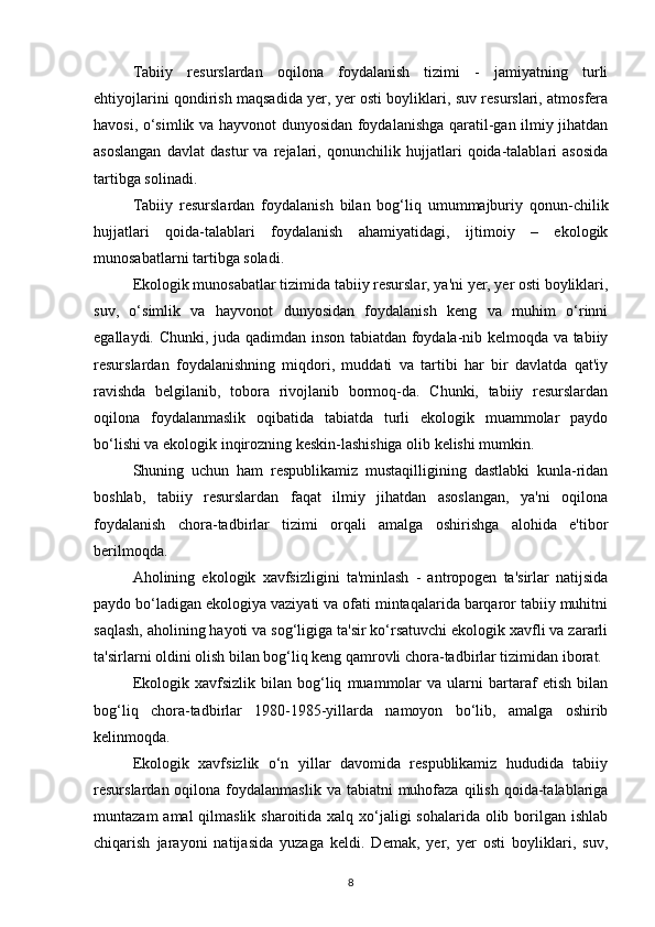Tabiiy   resurslardan   oqilona   foydalanish   tizimi   -   jamiyatning   turli
ehtiyojlarini qondirish maqsadida yer, yer osti boyliklari, suv resurslari, atmosfera
havosi, o‘simlik va hayvonot dunyosidan foydalanishga qaratil-gan ilmiy jihatdan
asoslangan   davlat   dastur   va   rejalari,   qonunchilik   hujjatlari   qoida-talablari   asosida
tartibga solinadi.
Tabiiy   resurslardan   foydalanish   bilan   bog‘liq   umummajburiy   qonun-chilik
hujjatlari   qoida-talablari   foydalanish   ahamiyatidagi,   ijtimoiy   –   ekologik
munosabatlarni tartibga soladi.
Ekologik munosabatlar tizimida tabiiy resurslar, ya'ni yer, yer osti boyliklari,
suv,   o‘simlik   va   hayvonot   dunyosidan   foydalanish   keng   va   muhim   o‘rinni
egallaydi. Chunki, juda qadimdan inson tabiatdan foydala-nib kelmoqda va tabiiy
resurslardan   foydalanishning   miqdori,   muddati   va   tartibi   har   bir   davlatda   qat'iy
ravishda   belgilanib,   tobora   rivojlanib   bormoq-da.   Chunki,   tabiiy   resurslardan
oqilona   foydalanmaslik   oqibatida   tabiatda   turli   ekologik   muammolar   paydo
bo‘lishi va ekologik inqirozning keskin-lashishiga olib kelishi mumkin.
Shuning   uchun   ham   respublikamiz   mustaqilligining   dastlabki   kunla-ridan
boshlab,   tabiiy   resurslardan   faqat   ilmiy   jihatdan   asoslangan,   ya'ni   oqilona
foydalanish   chora-tadbirlar   tizimi   orqali   amalga   oshirishga   alohida   e'tibor
berilmoqda.
Aholining   ekologik   xavfsizligini   ta'minlash   -   antropogen   ta'sirlar   natijsida
paydo bo‘ladigan ekologiya vaziyati va ofati mintaqalarida barqaror tabiiy muhitni
saqlash, aholining hayoti va sog‘ligiga ta'sir ko‘rsatuvchi ekologik xavfli va zararli
ta'sirlarni oldini olish bilan bog‘liq keng qamrovli chora-tadbirlar tizimidan iborat.
Ekologik   xavfsizlik   bilan   bog‘liq   muammolar   va  ularni   bartaraf   etish   bilan
bog‘liq   chora-tadbirlar   1980-1985-yillarda   namoyon   bo‘lib,   amalga   oshirib
kelinmoqda.
Ekologik   xavfsizlik   o‘n   yillar   davomida   respublikamiz   hududida   tabiiy
resurslardan oqilona  foydalanmaslik  va tabiatni   muhofaza  qilish  qoida-talablariga
muntazam  amal qilmaslik sharoitida xalq xo‘jaligi sohalarida olib borilgan ishlab
chiqarish   jarayoni   natijasida   yuzaga   keldi.   Demak,   yer,   yer   osti   boyliklari,   suv,
8 