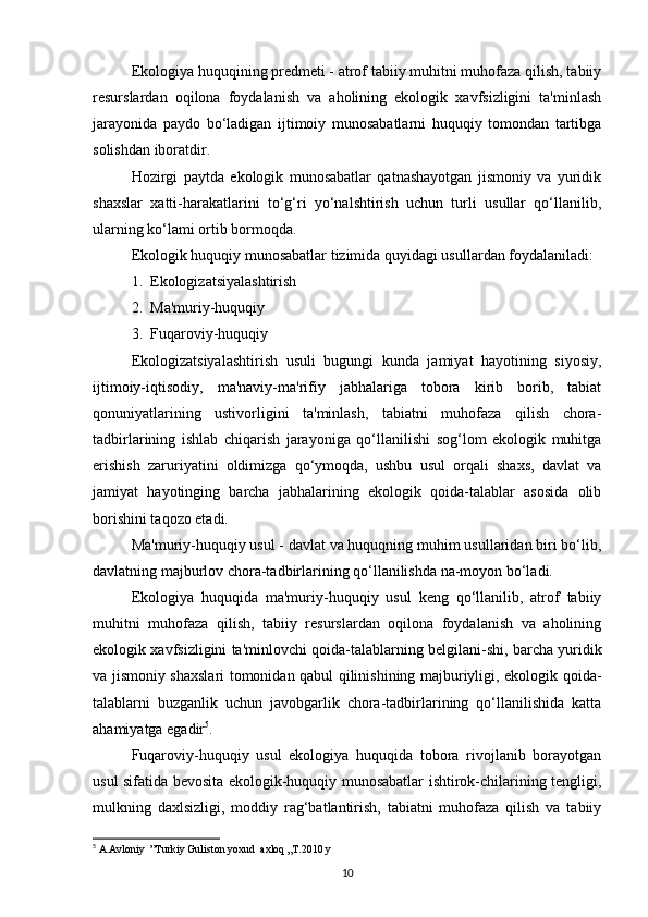 Ekologiya huquqining predmeti - atrof tabiiy muhitni muhofaza qilish, tabiiy
resurslardan   oqilona   foydalanish   va   aholining   ekologik   xavfsizligini   ta'minlash
jarayonida   paydo   bo‘ladigan   ijtimoiy   munosabatlarni   huquqiy   tomondan   tartibga
solishdan iboratdir. 
Hozirgi   paytda   ekologik   munosabatlar   qatnashayotgan   jismoniy   va   yuridik
shaxslar   xatti-harakatlarini   to‘g‘ri   yo‘nalshtirish   uchun   turli   usullar   qo‘llanilib,
ularning ko‘lami ortib bormoqda.
Ekologik huquqiy munosabatlar tizimida quyidagi usullardan foydalaniladi:
1.  Ekologizatsiyalashtirish
2.  Ma'muriy-huquqiy
3.  Fuqaroviy-huquqiy
Ekologizatsiyalashtirish   usuli   bugungi   kunda   jamiyat   hayotining   siyosiy,
ijtimoiy-iqtisodiy,   ma'naviy-ma'rifiy   jabhalariga   tobora   kirib   borib,   tabiat
qonuniyatlarining   ustivorligini   ta'minlash,   tabiatni   muhofaza   qilish   chora-
tadbirlarining   ishlab   chiqarish   jarayoniga   qo‘llanilishi   sog‘lom   ekologik   muhitga
erishish   zaruriyatini   oldimizga   qo‘ymoqda,   ushbu   usul   orqali   shaxs,   davlat   va
jamiyat   hayotinging   barcha   jabhalarining   ekologik   qoida-talablar   asosida   olib
borishini taqozo etadi.
Ma'muriy-huquqiy usul - davlat va huquqning muhim usullaridan biri bo‘lib,
davlatning majburlov chora-tadbirlarining qo‘llanilishda na-moyon bo‘ladi.
Ekologiya   huquqida   ma'muriy-huquqiy   usul   keng   qo‘llanilib,   atrof   tabiiy
muhitni   muhofaza   qilish,   tabiiy   resurslardan   oqilona   foydalanish   va   aholining
ekologik xavfsizligini ta'minlovchi qoida-talablarning belgilani-shi, barcha yuridik
va jismoniy shaxslari tomonidan qabul qilinishining majburiyligi, ekologik qoida-
talablarni   buzganlik   uchun   javobgarlik   chora-tadbirlarining   qo‘llanilishida   katta
ahamiyatga egadir 5
.
Fuqaroviy-huquqiy   usul   ekologiya   huquqida   tobora   rivojlanib   borayotgan
usul sifatida bevosita ekologik-huquqiy munosabatlar ishtirok-chilarining tengligi,
mulkning   daxlsizligi,   moddiy   rag‘batlantirish,   tabiatni   muhofaza   qilish   va   tabiiy
5
 A.Avloniy  ”Turkiy Guliston yoxud  axloq „T.2010 y
10 