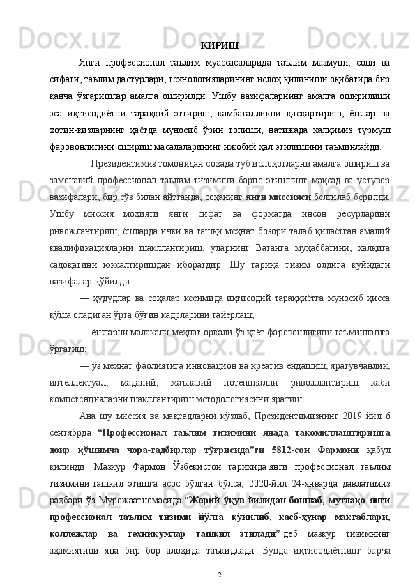 КИРИШ
Янги   профессионал   таълим   муассасаларида   таълим   мазмуни,   сони   ва
сифати, таълим дастурлари, технологияларининг ислоҳ қилиниши оқибатида бир
қанча   ўзгаришлар   амалга   оширилди.   Ушбу   вазифаларнинг   амалга   оширилиши
эса   иқтисодиётни   тараққий   эттириш,   камбағалликни   қисқартириш,   ёшлар   ва
хотин-қизларнинг   ҳаётда   муносиб   ўрин   топиши,   натижада   халқимиз   турмуш
фаровонлигини ошириш масалаларининг ижобий ҳал этилишини таъминлайди.
     Президентимиз томонидан соҳада туб ислоҳотларни амалга ошириш ва
замонавий   профессионал   таълим   тизимини   барпо   этишнинг   мақсад   ва   устувор
вазифалари, бир сўз билан айтганда, соҳанинг   янги миссияси   белгилаб берилди.
Ушбу   миссия   моҳияти   янги   сифат   ва   форматда   инсон   ресурларини
ривожлантириш, ёшларда ички ва ташқи меҳнат бозори талаб қилаётган амалий
квалификацияларни   шакллантириш,   уларнинг   Ватанга   муҳаббатини,   халқига
садоқатини   юксалтиришдан   иборатдир.   Шу   тариқа   тизим   олдига   қуйидаги
вазифалар қўйилди:
—   ҳудудлар   ва   соҳалар   кесимида   иқтисодий   тараққиётга   муносиб   ҳисса
қўша оладиган ўрта бўғин кадрларини тайёрлаш;
— ёшларни малакали меҳнат орқали ўз ҳаёт фаровонлигини таъминлашга
ўргатиш;
— ўз меҳнат фаолиятига инновацион ва креатив ёндашиш, яратувчанлик,
интеллектуал,   маданий,   маънавий   потенциални   ривожлантириш   каби
компетенцияларни шакллантириш методологиясини яратиш.
Ана   шу   миссия   ва   мақсадларни   кўзлаб,   Президентимизнинг   2019   йил   6
сентябрда   “Профессионал   таълим   тизимини   янада   такомиллаштиришга
доир   қўшимча   чора-тадбирлар   тўғрисида”ги   5812-сон   Фармони   қабул
қилинди.   Мазкур   Фармон   Ўзбекистон   тарихида   янги   профессионал   таълим
тизимини   ташкил   этишга   асос   бўлган   бўлса,   2020-йил   24-январда   давлатимиз
раҳбари   ўз   Мурожаатномасида   “Жорий   ўқув   йилидан   бошлаб,   мутлақо   янги
профессионал   таълим   тизими   йўлга   қўйилиб,   касб-ҳунар   мактаблари,
коллежлар   ва   техникумлар   ташкил   этилади”   деб   мазкур   тизимнинг
аҳамиятини   яна   бир   бор   алоҳида   таъкидлади.   Бунда   иқтисодиётнинг   барча
2