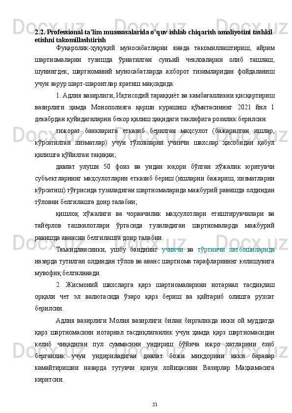 2 .2.  Professional ta’lim muassasalarida o‘quv ishlab chiqarish amaliyotini tashkil 
etishni takomillashtirish
Фуқаролик-ҳуқуқий   муносабатларни   янада   такомиллаштириш,   айрим
шартномаларни   тузишда   ўрнатилган   сунъий   чекловларни   олиб   ташлаш,
шунингдек,   шартномавий   муносабатларда   ахборот   тизимларидан   фойдаланиш
учун зарур шарт-шароитлар яратиш мақсадида:
1. Адлия вазирлиги, Иқтисодий тараққиёт ва камбағалликни қисқартириш
вазирлиги   ҳамда   Монополияга   қарши   курашиш   қўмитасининг   2021   йил   1
декабрдан қуйидагиларни бекор қилиш ҳақидаги таклифига розилик берилсин:
тижорат   банкларига   етказиб   берилган   маҳсулот   (бажарилган   ишлар,
кўрсатилган   хизматлар)   учун   тўловларни   учинчи   шахслар   ҳисобидан   қабул
қилишга қўйилган тақиқни;
давлат   улуши   50   фоиз   ва   ундан   юқори   бўлган   хўжалик   юритувчи
субъектларнинг маҳсулотларни етказиб бериш (ишларни бажариш, хизматларни
кўрсатиш) тўғрисида тузиладиган шартномаларида мажбурий равишда олдиндан
тўловни белгилашга доир талабни;
қишлоқ   хўжалиги   ва   чорвачилик   маҳсулотлари   етиштирувчилари   ва
тайёрлов   ташкилотлари   ўртасида   тузиладиган   шартномаларда   мажбурий
равишда авансни белгилашга доир талабни.
Таъкидлансинки,   ушбу   банднинг   учинчи   ва   тўртинчи   хатбошиларида
назарда тутилган олдиндан тўлов ва аванс шартнома тарафларининг келишувига
мувофиқ белгиланади.
2.   Жисмоний   шахсларга   қарз   шартномаларини   нотариал   тасдиқлаш
орқали   чет   эл   валютасида   ўзаро   қарз   бериш   ва   қайтариб   олишга   рухсат
берилсин.
Адлия   вазирлиги   Молия   вазирлиги   билан   биргаликда   икки   ой   муддатда
қарз   шартномасини   нотариал   тасдиқлаганлик   учун   ҳамда   қарз   шартномасидан
келиб   чиқадиган   пул   суммасини   ундириш   бўйича   ижро   хатларини   ёзиб
берганлик   учун   ундириладиган   давлат   божи   миқдорини   икки   баравар
камайтиришни   назарда   тутувчи   қонун   лойиҳасини   Вазирлар   Маҳкамасига
киритсин.
21 