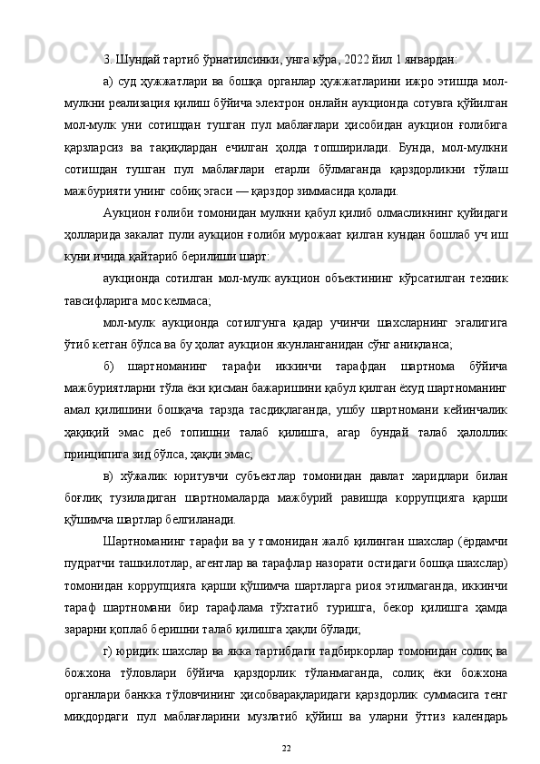 3. Шундай тартиб ўрнатилсинки, унга кўра, 2022 йил 1 январдан:
а)   суд   ҳужжатлари   ва   бошқа   органлар   ҳужжатларини   ижро   этишда   мол-
мулкни реализация қилиш бўйича электрон онлайн аукционда сотувга қўйилган
мол-мулк   уни   сотишдан   тушган   пул   маблағлари   ҳисобидан   аукцион   ғолибига
қарзларсиз   ва   тақиқлардан   ечилган   ҳолда   топширилади.   Бунда,   мол-мулкни
сотишдан   тушган   пул   маблағлари   етарли   бўлмаганда   қарздорликни   тўлаш
мажбурияти унинг собиқ эгаси — қарздор зиммасида қолади.
Аукцион ғолиби томонидан мулкни қабул қилиб олмасликнинг қуйидаги
ҳолларида закалат пули аукцион ғолиби мурожаат қилган кундан бошлаб уч иш
куни ичида қайтариб берилиши шарт:
аукционда   сотилган   мол-мулк   аукцион   объектининг   кўрсатилган   техник
тавсифларига мос келмаса;
мол-мулк   аукционда   сотилгунга   қадар   учинчи   шахсларнинг   эгалигига
ўтиб кетган бўлса ва бу ҳолат аукцион якунланганидан сўнг аниқланса;
б)   шартноманинг   тарафи   иккинчи   тарафдан   шартнома   бўйича
мажбуриятларни тўла ёки қисман бажаришини қабул қилган ёхуд шартноманинг
амал   қилишини   бошқача   тарзда   тасдиқлаганда,   ушбу   шартномани   кейинчалик
ҳақиқий   эмас   деб   топишни   талаб   қилишга,   агар   бундай   талаб   ҳалоллик
принципига зид бўлса, ҳақли эмас;
в)   хўжалик   юритувчи   субъектлар   томонидан   давлат   харидлари   билан
боғлиқ   тузиладиган   шартномаларда   мажбурий   равишда   коррупцияга   қарши
қўшимча шартлар белгиланади.
Шартноманинг тарафи ва у томонидан жалб қилинган шахслар (ёрдамчи
пудратчи ташкилотлар, агентлар ва тарафлар назорати остидаги бошқа шахслар)
томонидан   коррупцияга   қарши   қўшимча   шартларга   риоя   этилмаганда,   иккинчи
тараф   шартномани   бир   тарафлама   тўхтатиб   туришга,   бекор   қилишга   ҳамда
зарарни қоплаб беришни талаб қилишга ҳақли бўлади;
г) юридик шахслар ва якка тартибдаги тадбиркорлар томонидан солиқ ва
божхона   тўловлари   бўйича   қарздорлик   тўланмаганда,   солиқ   ёки   божхона
органлари   банкка   тўловчининг   ҳисобварақларидаги   қарздорлик   суммасига   тенг
миқдордаги   пул   маблағларини   музлатиб   қўйиш   ва   уларни   ўттиз   календарь
22