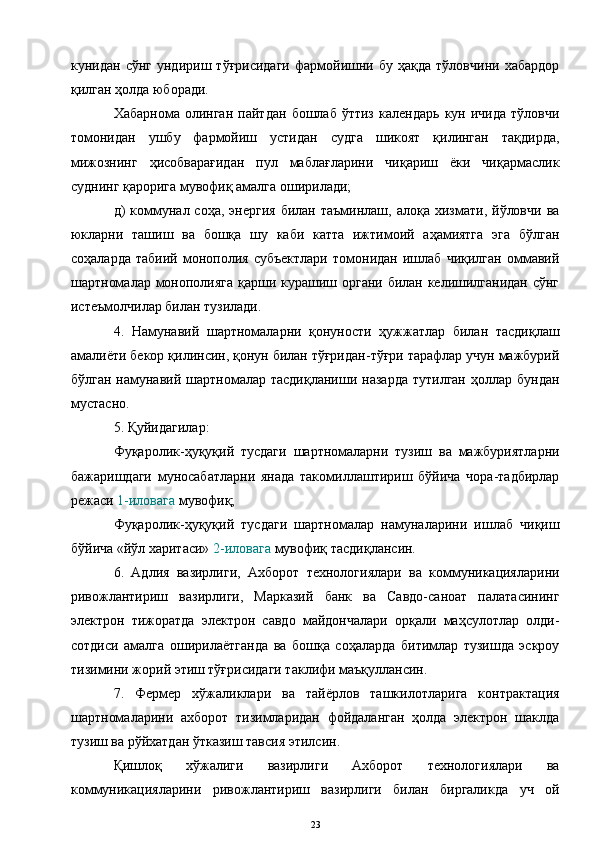 кунидан  сўнг   ундириш   тўғрисидаги   фармойишни  бу   ҳақда   тўловчини   хабардор
қилган ҳолда юборади. 
Хабарнома   олинган   пайтдан   бошлаб   ўттиз   календарь   кун   ичида   тўловчи
томонидан   ушбу   фармойиш   устидан   судга   шикоят   қилинган   тақдирда,
мижознинг   ҳисобварағидан   пул   маблағларини   чиқариш   ёки   чиқармаслик
суднинг қарорига мувофиқ амалга оширилади;
д)   коммунал  соҳа,  энергия   билан  таъминлаш,  алоқа  хизмати,  йўловчи  ва
юкларни   ташиш   ва   бошқа   шу   каби   катта   ижтимоий   аҳамиятга   эга   бўлган
соҳаларда   табиий   монополия   субъектлари   томонидан   ишлаб   чиқилган   оммавий
шартномалар монополияга қарши курашиш органи билан келишилганидан  сўнг
истеъмолчилар билан тузилади.
4.   Намунавий   шартномаларни   қонуности   ҳужжатлар   билан   тасдиқлаш
амалиёти бекор қилинсин, қонун билан тўғридан-тўғри тарафлар учун мажбурий
бўлган  намунавий  шартномалар тасдиқланиши  назарда   тутилган  ҳоллар  бундан
мустасно.
5. Қуйидагилар:
Фуқаролик-ҳуқуқий   тусдаги   шартномаларни   тузиш   ва   мажбуриятларни
бажаришдаги   муносабатларни   янада   такомиллаштириш   бўйича   чора-тадбирлар
режаси  1-иловага  мувофиқ;
Фуқаролик-ҳуқуқий   тусдаги   шартномалар   намуналарини   ишлаб   чиқиш
бўйича «йўл харитаси»  2-иловага  мувофиқ тасдиқлансин.
6.   Адлия   вазирлиги,   Ахборот   технологиялари   ва   коммуникацияларини
ривожлантириш   вазирлиги,   Марказий   банк   ва   Савдо-саноат   палатасининг
электрон   тижоратда   электрон   савдо   майдончалари   орқали   маҳсулотлар   олди-
сотдиси   амалга   оширилаётганда   ва   бошқа   соҳаларда   битимлар   тузишда   эскроу
тизимини жорий этиш тўғрисидаги таклифи маъқуллансин.
7.   Фермер   хўжаликлари   ва   тайёрлов   ташкилотларига   контрактация
шартномаларини   ахборот   тизимларидан   фойдаланган   ҳолда   электрон   шаклда
тузиш ва рўйхатдан ўтказиш тавсия этилсин.
Қишлоқ   хўжалиги   вазирлиги   Ахборот   технологиялари   ва
коммуникацияларини   ривожлантириш   вазирлиги   билан   биргаликда   уч   ой
23 