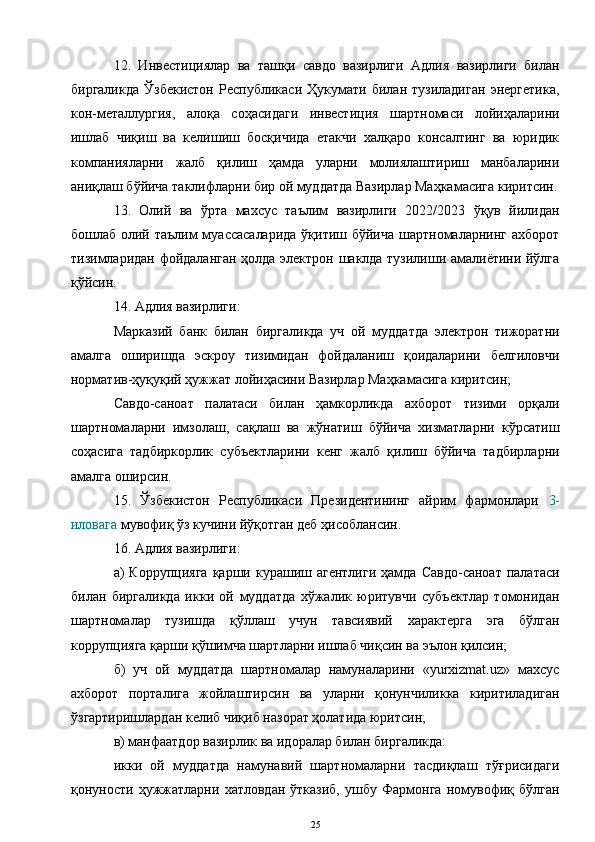 12.   Инвестициялар   ва   ташқи   савдо   вазирлиги   Адлия   вазирлиги   билан
биргаликда   Ўзбекистон   Республикаси   Ҳукумати   билан   тузиладиган   энергетика,
кон-металлургия,   алоқа   соҳасидаги   инвестиция   шартномаси   лойиҳаларини
ишлаб   чиқиш   ва   келишиш   босқичида   етакчи   халқаро   консалтинг   ва   юридик
компанияларни   жалб   қилиш   ҳамда   уларни   молиялаштириш   манбаларини
аниқлаш бўйича таклифларни бир ой муддатда Вазирлар Маҳкамасига киритсин.
13.   Олий   ва   ўрта   махсус   таълим   вазирлиги   2022/2023   ўқув   йилидан
бошлаб олий таълим муассасаларида  ўқитиш бўйича шартномаларнинг ахборот
тизимларидан фойдаланган ҳолда электрон шаклда тузилиши амалиётини йўлга
қўйсин.
14. Адлия вазирлиги:
Марказий   банк   билан   биргаликда   уч   ой   муддатда   электрон   тижоратни
амалга   оширишда   эскроу   тизимидан   фойдаланиш   қоидаларини   белгиловчи
норматив-ҳуқуқий ҳужжат лойиҳасини Вазирлар Маҳкамасига киритсин;
Савдо-саноат   палатаси   билан   ҳамкорликда   ахборот   тизими   орқали
шартномаларни   имзолаш,   сақлаш   ва   жўнатиш   бўйича   хизматларни   кўрсатиш
соҳасига   тадбиркорлик   субъектларини   кенг   жалб   қилиш   бўйича   тадбирларни
амалга оширсин.
15.   Ўзбекистон   Республикаси   Президентининг   айрим   фармонлари   3-
иловага  мувофиқ ўз кучини йўқотган деб ҳисоблансин.
16. Адлия вазирлиги:
а)   Коррупцияга   қарши  курашиш  агентлиги  ҳамда  Савдо-саноат   палатаси
билан   биргаликда   икки   ой   муддатда   хўжалик   юритувчи   субъектлар   томонидан
шартномалар   тузишда   қўллаш   учун   тавсиявий   характерга   эга   бўлган
коррупцияга қарши қўшимча шартларни ишлаб чиқсин ва эълон қилсин;
б)   уч   ой   муддатда   шартномалар   намуналарини   «yurxizmat.uz»   махсус
ахборот   порталига   жойлаштирсин   ва   уларни   қонунчиликка   киритиладиган
ўзгартиришлардан келиб чиқиб назорат ҳолатида юритсин;
в) манфаатдор вазирлик ва идоралар билан биргаликда: 
икки   ой   муддатда   намунавий   шартномаларни   тасдиқлаш   тўғрисидаги
қонуности   ҳужжатларни   хатловдан   ўтказиб,   ушбу   Фармонга   номувофиқ   бўлган
25 