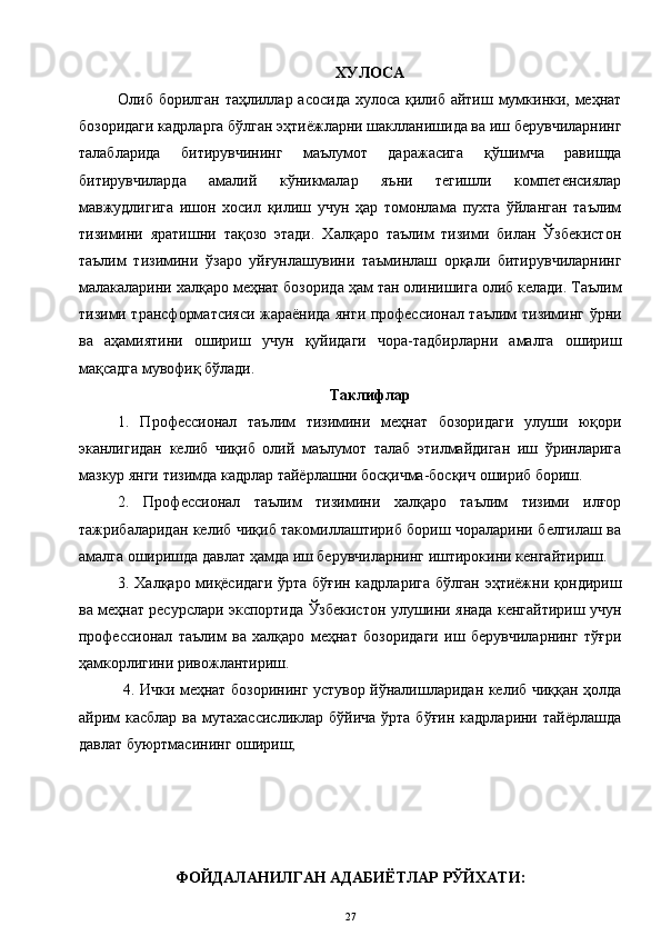 ХУЛОСА
Олиб борилган таҳлиллар асосида хулоса қилиб айтиш мумкинки, меҳнат
бозоридаги кадрларга бўлган эҳтиёжларни шаклланишида ва иш берувчиларнинг
талабларида   битирувчининг   маълумот   даражасига   қўшимча   равишда
битирувчиларда   амалий   кўникмалар   яъни   тегишли   компетенсиялар
мавжудлигига   ишон   хосил   қилиш   учун   ҳар   томонлама   пухта   ўйланган   таълим
тизимини   яратишни   тақозо   этади.   Халқаро   таълим   тизими   билан   Ўзбекистон
таълим   тизимини   ўзаро   уйғунлашувини   таъминлаш   орқали   битирувчиларнинг
малакаларини халқаро меҳнат бозорида ҳам тан олинишига олиб келади. Таълим
тизими трансформатсияси жараёнида янги профессионал таълим тизиминг ўрни
ва   аҳамиятини   ошириш   учун   қуйидаги   чора-тадбирларни   амалга   ошириш
мақсадга мувофиқ бўлади. 
Таклифлар
1.   Профессионал   таълим   тизимини   меҳнат   бозоридаги   улуши   юқори
эканлигидан   келиб   чиқиб   олий   маълумот   талаб   этилмайдиган   иш   ўринларига
мазкур янги тизимда кадрлар тайёрлашни босқичма-босқич ошириб бориш.
2.   Профессионал   таълим   тизимини   халқаро   таълим   тизими   илғор
тажрибаларидан келиб чиқиб такомиллаштириб бориш чораларини белгилаш ва
амалга оширишда давлат ҳамда иш берувчиларнинг иштирокини кенгайтириш. 
3. Халқаро миқёсидаги ўрта бўғин кадрларига бўлган эҳтиёжни қондириш
ва меҳнат ресурслари экспортида Ўзбекистон улушини янада кенгайтириш учун
профессионал   таълим   ва   халқаро   меҳнат   бозоридаги   иш   берувчиларнинг   тўғри
ҳамкорлигини ривожлантириш.
  4. Ички меҳнат бозорининг устувор йўналишларидан келиб чиққан ҳолда
айрим   касблар  ва  мутахассисликлар  бўйича   ўрта бўғин  кадрларини  тайёрлашда
давлат буюртмасининг ошириш;
ФОЙДАЛАНИЛГАН АДАБИЁТЛАР РЎЙХАТИ:
27