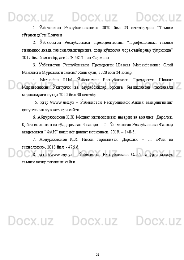 1.   Ўзбекистон   Республикасининг   2020   йил   23   сентябрдаги   “Таълим
тўғрисида”ги Қонуни 
2.   Ўзбекистон   Республикаси   Президентининг   “Профессионал   таълим
тизимини   янада   такомиллаштиришга   доир   қўшимча   чора-тадбирлар   тўғрисида”
2019 йил 6 сентябрдаги ПФ-5812-сон Фармони. 
3.   Ўзбекистон   Республикаси   Президенти   Шавкат   Мирзиёевнинг   Олий
Мажлисга Мурожаатномаси// Халқ сўзи, 2020 йил 24 январ. 
4.   Мирзиёев   Ш.М.   Ўзбекистон   Республикаси   Президенти   Шавкат
Мирзиёевнинг   Ўқитувчи   ва   мураббийлар   кунига   бағишланган   тантанали
маросимдаги нутқи 2020 йил 30 сентябр.
  5.   ҳттр:// www .лех.уз   –   Ўзбекистон   Республикаси   Адлия   вазирлигининг
қонунчилик ҳужжатлари сайти. 
6. Абдураҳмонов Қ.Х. Меҳнат иқтисодиёти:  назария ва амалиёт. Дарслик.
Қайта ишланган ва тўлдирилган 3-нашри. – Т.: Ўзбекистон Республикаси Фанлар
академияси “ФАН” нашриёт давлат корхонаси, 2019. – 140-б. 
7.   Абдураҳмонов   Қ.Х.   Инсон   тараққиёти.   Дарслик.   –   Т.:   «Фан   ва
технология», 2013 йил. - 476 б. 
8 .   ҳттп:// www .эду.уз   –   Ўзбекистон   Республикаси   Олий   ва   ўрта   махсус
таълим вазирлигининг сайти
28 