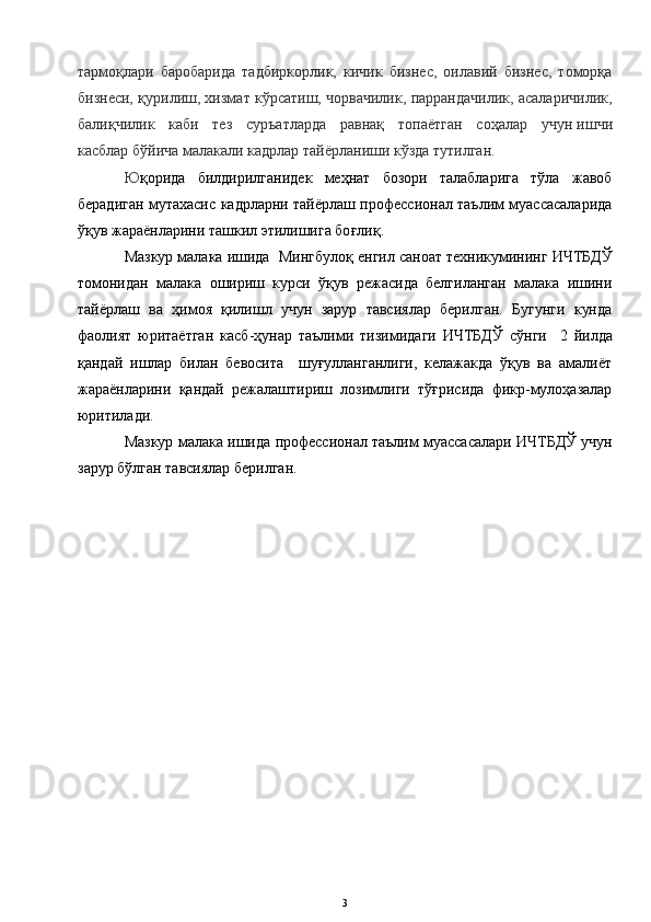 тармоқлари   баробарида   тадбиркорлик,   кичик   бизнес,   оилавий   бизнес,   томорқа
бизнеси, қурилиш, хизмат кўрсатиш, чорвачилик, паррандачилик, асаларичилик,
балиқчилик   каби   тез   суръатларда   равнақ   топаётган   соҳалар   учун   ишчи
касблар   бўйича малакали кадрлар тайёрланиши кўзда тутилган.
Ю қорида   билдирилганидек   меҳнат   бозори   талабларига   тўла   жавоб
берадиган мутахасис кадрларни тайёрлаш профессионал таълим муассасаларида
ўқув жараёнларини ташкил этилишига бо ғли қ.    
М азкур малака ишида   Мингбулоқ енгил саноат техникумининг  ИЧТБДЎ
томонидан   малака   ошириш   курси   ўқув   режасида   белгиланган   малака   ишини
тайёрлаш   ва   ҳимоя   қилишл   учун   зарур   тавсиялар   берилган.   Бугунги   кунда
фаолият   юритаётган   касб-ҳунар   таълими   тизимидаги   ИЧТБДЎ   сўнги     2   йилда
қандай   ишлар   билан   бевосита     шуғулланганлиги,   келажакда   ўқув   ва   амалиёт
жараёнларини   қандай   режалаштириш   лозимлиги   тўғрисида   фикр-мулоҳазалар
юритилади.               
Мазкур малака ишида  профессионал  таълим муассасалари   ИЧТБДЎ учун
зарур б ў лган тавсиялар берилган.
3