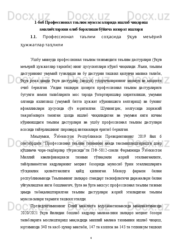 1- боб   Профессионал таълим муассасаларида ишлаб чиқариш
амалиётларини олиб борилиши бўйича назорат ишлари 
1. 1 .   Проф ессионал   таълим   со ҳ асида   ўқ у в   м е ъ ёрий
ҳ у ж ж атлар та ҳ лили  
Ушбу мавзуда профессионал таълим тизимидаги таълим дастурлари (ўқув
меъёрий ҳужжатлар таркиби) нинг ҳусусиятлари кўриб чиқилади. Яъни, таълим
дастурининг   умумий   тузилиши   ва   бу   дастурни   ташкил   қилувчи   малака   талаби,
ўқув   режа   ҳамда   ўқув   дастурлар   (модул)   тушунчаларининг   мазмун   ва   моҳияти
очиб   берилган.   Ундан   ташқари   ҳозирги   профессионал   таълим   дастурларига
бугунги   замон   талабларига   мос   тарзда   ўзгартиришлар   киритилиши,   умуман
олганда   яхлитлаш   (умумий   битта   ҳужжат   кўринишига   келтириш)   ва   бунинг
афзалликлари   ҳусусида   сўз   юритилган.   Шунингдек,   келгусида   хорижий
тажрибаларга   таянган   ҳолда   ишлаб   чиқиладиган   ва   умуман   янги   ихчам
кўринишдаги   таълим   дастурлари   ва   ушбу   профессионал   таълим   дастулари
асосида тайёрлашнинг пировард натижалари ёритиб берилган. 
Маълумки,   Ўзбекистон   Республикаси   Президентининг   2019   йил   6
сентябрдаги   “Профессионал   таълим   тизимини   янада   такомиллаштиришга   доир
қўшимча   чора-тадбирлар   тўғрисида”ги   ПФ-5812-сонли   Фармонида   Ўзбекистон
Миллий   квалификацияси   тизими   тўлақонли   жорий   этилмаганлиги,
тайёрланаётган   кадрларнинг   меҳнат   бозорида   муносиб   ўрин   эгаллашларига
тўсқинлик   қилаётганлиги   қайд   қилинган.   Мазкур   фармон   билан
республикамизда Таълимнинг халқаро стандарт таснифлагичи даражалари билан
уйғунлашган янги бошланғич, ўрта ва ўрта махсус профессионал таълим тизими
ҳамда   табақалаштирилган   таълим   дастурлари   жорий   этиладиган   таълим
муассасалари тармоғи ташкил этилди.
Президентимизнинг   Олий   мажлисга   мурожаатномасида   мамлакатимизда
2020/2021   ўқув   йилидан   бошлаб   кадрлар   малакасини   халқаро   меҳнат   бозори
талабларига   мослаштириш   мақсадида   миллий   малака   тизимини   ишлаб   чиқиш,
юртимизда 340 та касб-ҳунар мактаби, 147 та коллеж ва 143 та техникум ташкил
4 