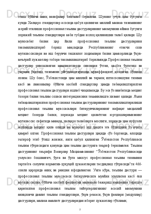 этиш   бўйича   аниқ   вазифалар   белгилаб   берилган.   Шунинг   учун   ҳам   бугунги
кунда Халқаро стандартлар асосида қабул қилинган миллий малака тизимининг
жорий этилиши профессионал таълим дастурларининг мазмунини айнан бугунги
хорижий таълим стандартлари каби тубдан ислоҳ қилинишни талаб қилади. Шу
муносабат   билан   ҳар   йили   профессионал   таълим   дастурларини
такомиллаштириб   бориш   мақсадида   Республиканинг   етакчи   соха
мутахассислари   ва   иш   берувчи   ташкилот   ходимлари   билан   ҳамкорликда   ўқув-
меъёрий хужжатлар тобора такомиллаштириб борилмоқда.Профессионал таълим
дастурлар   ривожланган   мамлакатларда   синовдан   ўтган,   касбга   ўргатиш   ва
умуман   ўқитиш   тизимини   уйғунлаштиришда   муваффаққият   қозонган   бўлиши
лозим.   Шу   боис,   Ўзбекистонда   ҳам   миллий   ва   тармоқ   ихтисослашуви   тизими
касб   ва   лавозимлар   бўйича   касбий   стандартлар   ҳамда   табақалаштирилган
профессионал таълим дастурлари ишлаб чиқилмоқда. Бу эса ўз навбатида меҳнат
бозори билан таълим сохаси интеграциясини таъминлашга хизмат қилади. Яъни
табақалаштирилган профессионал таълим дастурларининг такомиллаштирилиши
профессионал   таълим   муассасалари   битирувчиларининг   нафақат   маҳаллий
меҳнат   бозорда   балки,   хорижда   меҳнат   қилаётган   юртдошларимизнинг
мутахассис сифатида мавқеи, халқаро талабларга мослиги, хорижда ҳам нуфузли
жойларда   меҳнат   қила   олиши   ва   муносиб   иш   ҳақига   эга   бўлишини   ўз   ичига
қамраб   олган.   Профессионал   таълим   дастурлари   ҳақида   сўз   борганда,   алоҳида
эътироф   этиб   ўтиш   жоизки,   янги   қабул   қилинган   Ўзбекистон   Республикаси
таълим тўғрисидаги  қонунда ҳам таълим дастурига таъриф берилмаган. Таълим
дастурининг   таърифи   Вазирлар   Маҳкамасининг   “Ўзбекистон   Республикасида
узлуксиз   бошланғич,   ўрта   ва   ўрта   махсус   профессионал   таълим   тизимини
тартибга солувчи норматив-ҳуқуқий ҳужжатларни тасдиқлаш тўғрисида”ги 466-
сонли   қарорида   аниқ   ва   равшан   ифодаланган.   Унга   кўра,   таълим   дастури   —
профессионал   таълим   муассасаси   битирувчисига   муайян   эгаллаган   касб   ёки
мутахассислик бўйича касбий фаолиятни малакали бажариш имконини беришга
қаратилган   профессионал   таълим   тайёргарлигининг   асосий   мазмунини
аниқловчи   давлат   таълим   стандартлари,   ўқув   режаси,   ўқув   фанлари   (модуллар)
дастурлари, малака амалиёт дастурларидан иборат ҳужжатлар тўплами; 
5 