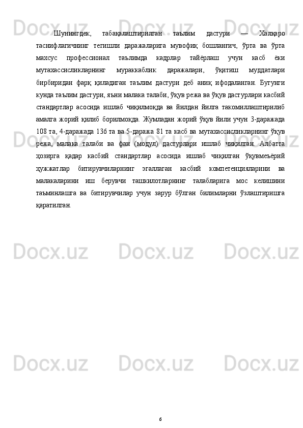 Шунингдек,   табақалаштирилган   таълим   дастури   —   Халқаро
таснифлагичнинг   тегишли   даражаларига   мувофиқ   бошланғич,   ўрта   ва   ўрта
махсус   профессионал   таълимда   кадрлар   тайёрлаш   учун   касб   ёки
мутахассисликларнинг   мураккаблик   даражалари,   ўқитиш   муддатлари
бирбиридан   фарқ   қиладиган   таълим   дастури   деб   аниқ   ифодаланган.   Бугунги
кунда таълим дастури, яъни малака талаби, ўқув режа ва ўқув дастурлари касбий
стандартлар   асосида   ишлаб   чиқилмоқда   ва   йилдан   йилга   такомиллаштирилиб
амалга  жорий  қилиб   борилмоқда.   Жумладан   жорий  ўқув  йили  учун   3-даражада
108 та, 4-даражада 136 та ва 5-даража 81 та касб ва   мутахассисликларнинг ўқув
режа,   малака   талаби   ва   фан   (модул)   дастурлари   ишлаб   чиқилган.   Албатта
ҳозирга   қадар   касбий   стандартлар   асосида   ишлаб   чиқилган   ўқувмеъёрий
ҳужжатлар   битирувчиларнинг   эгаллаган   касбий   компетенцияларини   ва
малакаларини   иш   берувчи   ташкилотларнинг   талабларига   мос   келишини
таъминлашга   ва   битирувчилар   учун   зарур   бўлган   билимларни   ўзлаштиришга
қаратилган.
6 