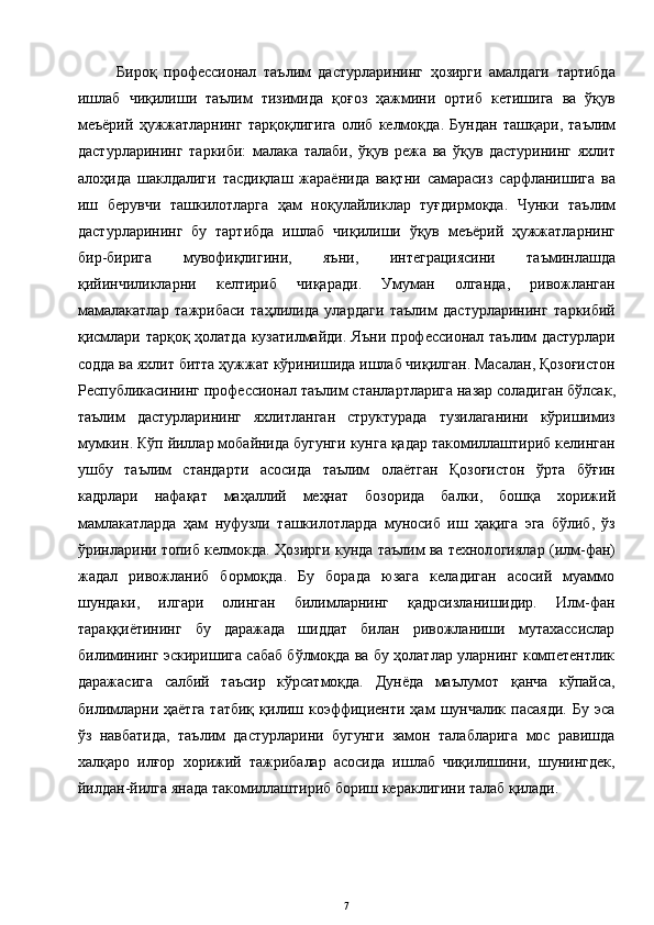 Бироқ   профессионал   таълим   дастурларининг   ҳозирги   амалдаги   тартибда
ишлаб   чиқилиши   таълим   тизимида   қоғоз   ҳажмини   ортиб   кетишига   ва   ўқув
меъёрий   ҳужжатларнинг   тарқоқлигига   олиб   келмоқда .   Бундан   ташқари ,   таълим
дастурларининг   таркиби :   малака   талаби ,   ўқув   режа   ва   ўқув   дастурининг   яхлит
алоҳида   шаклдалиги   тасдиқлаш   жараёнида   вақтни   самарасиз   сарфланишига   ва
иш   берувчи   ташкилотларга   ҳам   ноқулайликлар   туғдирмоқда .   Чунки   таълим
дастурларининг   бу   тартибда   ишлаб   чиқилиши   ўқув   меъёрий   ҳужжатларнинг
бир - бирига   мувофиқлигини ,   яъни ,   интеграциясини   таъминлашда
қийинчиликларни   келтириб   чиқаради .   Умуман   олганда ,   ривожланган
мамалакатлар   тажрибаси   таҳлилида   улардаги   таълим   дастурларининг   таркибий
қисмлари   тарқоқ   ҳолатда   кузатилмайди .   Яъни   профессионал   таълим   дастурлари
содда   ва   яхлит   битта   ҳужжат   кўринишида   ишлаб   чиқилган .  Масалан ,  Қозоғистон
Республикасининг   профессионал   таълим   станлартларига   назар   соладиган   бўлсак ,
таълим   дастурларининг   яхлитланган   структурада   тузилаганини   кўришимиз
мумкин .  Кўп   йиллар   мобайнида   бугунги   кунга   қадар   такомиллаштириб   келинган
ушбу   таълим   стандарти   асосида   таълим   олаётган   Қозоғистон   ўрта   бўғин
кадрлари   нафақат   маҳаллий   меҳнат   бозорида   балки ,   бошқа   хорижий
мамлакатларда   ҳам   нуфузли   ташкилотларда   муносиб   иш   ҳақига   эга   бўлиб ,   ўз
ўринларини   топиб   келмокда .  Ҳозирги кунда таълим ва технол о гиялар (илм-фан)
жадал   ривожланиб   бормоқда.   Бу   борада   юзага   келадиган   асосий   муаммо
шундаки,   илгари   олинган   билимларнинг   қадрсизланишидир.   Илм-фан
тараққиётининг   бу   даражада   шиддат   билан   ривожланиши   мутахассислар
билимининг эскиришига сабаб бўлмоқда ва бу ҳолатлар уларнинг компетентлик
даражасига   салбий   таъсир   кўрсатмоқда.   Дунёда   маълумот   қанча   кўпайса,
билимларни  ҳаётга  татбиқ   қилиш  коэффициенти  ҳам   шунчалик   пасаяди.   Бу  эса
ўз   навбатида,   таълим   дастурларини   бугунги   замон   талабларига   мос   равишда
халқаро   илғор   хорижий   тажрибалар   асосида   ишлаб   чиқилишини,   шунингдек,
йилдан-йилга янада такомиллаштириб бориш кераклигини талаб қилади.  
7 