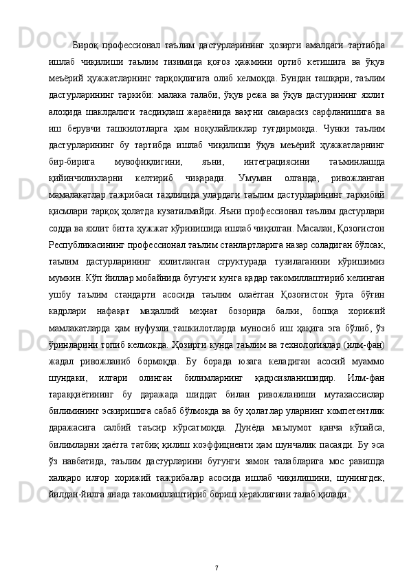 Бироқ   профессионал   таълим   дастурларининг   ҳозирги   амалдаги   тартибда
ишлаб   чиқилиши   таълим   тизимида   қоғоз   ҳажмини   ортиб   кетишига   ва   ўқув
меъёрий   ҳужжатларнинг   тарқоқлигига   олиб   келмоқда .   Бундан   ташқари ,   таълим
дастурларининг   таркиби :   малака   талаби ,   ўқув   режа   ва   ўқув   дастурининг   яхлит
алоҳида   шаклдалиги   тасдиқлаш   жараёнида   вақтни   самарасиз   сарфланишига   ва
иш   берувчи   ташкилотларга   ҳам   ноқулайликлар   туғдирмоқда .   Чунки   таълим
дастурларининг   бу   тартибда   ишлаб   чиқилиши   ўқув   меъёрий   ҳужжатларнинг
бир - бирига   мувофиқлигини ,   яъни ,   интеграциясини   таъминлашда
қийинчиликларни   келтириб   чиқаради .   Умуман   олганда ,   ривожланган
мамалакатлар   тажрибаси   таҳлилида   улардаги   таълим   дастурларининг   таркибий
қисмлари   тарқоқ   ҳолатда   кузатилмайди .   Яъни   профессионал   таълим   дастурлари
содда   ва   яхлит   битта   ҳужжат   кўринишида   ишлаб   чиқилган .  Масалан ,  Қозоғистон
Республикасининг   профессионал   таълим   станлартларига   назар   соладиган   бўлсак ,
таълим   дастурларининг   яхлитланган   структурада   тузилаганини   кўришимиз
мумкин .  Кўп   йиллар   мобайнида   бугунги   кунга   қадар   такомиллаштириб   келинган
ушбу   таълим   стандарти   асосида   таълим   олаётган   Қозоғистон   ўрта   бўғин
кадрлари   нафақат   маҳаллий   меҳнат   бозорида   балки ,   бошқа   хорижий
мамлакатларда   ҳам   нуфузли   ташкилотларда   муносиб   иш   ҳақига   эга   бўлиб ,   ўз
ўринларини   топиб   келмокда .  Ҳозирги кунда таълим ва технол о гиялар (илм-фан)
жадал   ривожланиб   бормоқда.   Бу   борада   юзага   келадиган   асосий   муаммо
шундаки,   илгари   олинган   билимларнинг   қадрсизланишидир.   Илм-фан
тараққиётининг   бу   даражада   шиддат   билан   ривожланиши   мутахассислар
билимининг эскиришига сабаб бўлмоқда ва бу ҳолатлар уларнинг компетентлик
даражасига   салбий   таъсир   кўрсатмоқда.   Дунёда   маълумот   қанча   кўпайса,
билимларни  ҳаётга  татбиқ   қилиш  коэффициенти  ҳам   шунчалик   пасаяди.   Бу  эса
ўз   навбатида,   таълим   дастурларини   бугунги   замон   талабларига   мос   равишда
халқаро   илғор   хорижий   тажрибалар   асосида   ишлаб   чиқилишини,   шунингдек,
йилдан-йилга янада такомиллаштириб бориш кераклигини талаб қилади.  
7