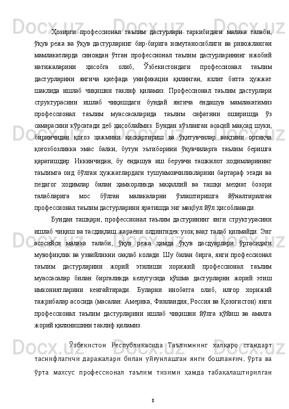 Ҳозирги   профессионал   таълим   дастурлари   таркибидаги   малака   талаби,
ўқув   режа   ва   ўқув   дастурларинг   бир-бирига   номутаносиблиги   ва   ривожланган
мамлакатларда   синовдан   ўтган   профессионал   таълим   дастурларининг   ижобий
натижаларини   ҳисобга   олиб,   Ўзбекистондаги   профессионал   таълим
дастурларини   янгича   қиёфада   унификация   қилинган,   яхлит   битта   ҳужжат
шаклида   ишлаб   чиқишни   таклиф   қиламиз.   Профессионал   таълим   дастурлари
структурасини   ишлаб   чиқишдаги   бундай   янгича   ёндашув   мамлакатимиз
профессионал   таълим   муассасаларида   таълим   сифатини   оширишда   ўз
самарасини кўрсатади деб ҳисоблаймиз. Бундан кўзланган асосий мақсад шуки,
биринчидан   қоғоз   ҳажмини   қисқартириш   ва   ўқитувчилар   вақтини   ортиқча
қоғозбозликка   эмас   балки,   бутун   эътиборини   ўқувчиларга   таълим   беришга
қаратишдир.   Иккинчидан,   бу   ёндашув   иш   берувчи   ташкилот   ходимларининг
таълимга   оид   бўлган   ҳужжатлардаги   тушунмовчиликларини   бартараф   этади   ва
педагог   ходимлар   билан   ҳамкорликда   маҳаллий   ва   ташқи   меҳнат   бозори
талабларига   мос   бўлган   малакаларни   ўзлаштиришга   йўналтирилган
профессионал таълим дастурларини яратишда энг мақбул йўл ҳисобланади. 
Бундан   ташқари,   профессионал   таълим   дастурининг   янги   структурасини
ишлаб чиқиш ва тасдиқлаш жараёни олдингидек узоқ вақт талаб қилмайди. Энг
асосийси   малака   талаби,   ўқув   режа   ҳамда   ўқув   дасдуарлари   ўртасидаги
мувофиқлик ва узвийликни сақлаб колади. Шу билан бирга, янги профессионал
таълим   дастурларини   жорий   этилиши   хорижий   профессионал   таълим
муассасалар   билан   биргаликда   келугусида   қўшма   дастурларни   жорий   этиш
имкониятларини   кенгайтиради.   Буларни   инобатга   олиб,   илғор   хорижий
тажрибалар асосида (масалан: Америка, Финландия, Россия ва Қозоғистон) янги
профессионал   таълим   дастурларини   ишлаб   чиқишни   йўлга   қўйиш   ва   амалга
жорий қилинишини таклиф қиламиз.
        Ўзбекистон   Республикасида   Таълимнинг   халқаро   стандарт
таснифлагичи   даражалари   билан   уйғунлашган   янги   бошланғич,   ўрта   ва
ўрта   махсус   профессионал   таълим   тизими   ҳамда   табақалаштирилган
8