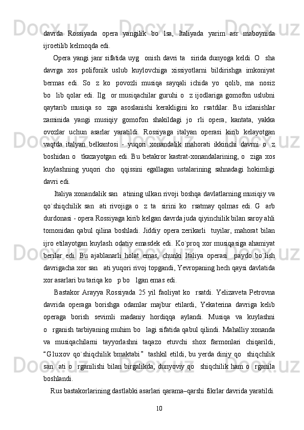 davrda   Rossiyada   opera   yangilik   bo lsa,   Italiyada   yarim   asr   maboynida
ijroetilib kelmoqda edi.
       Opera yangi janr sifatida uyg onish davri ta sirida dunyoga keldi. O sha	
  
davrga   xos   polifonik   uslub   kuylovchiga   xissiyotlarni   bildirishga   imkoniyat
bermas   edi.   So z   ko povozli   musiqa   sayqali   ichida   yo qolib,   ma nosiz	
   
bo lib   qolar   edi.   Ilg or   musiqachilar   guruhi   o z   ijodlariga   gomofon   uslubni	
  
qaytarib   musiqa   so zga   asoslanishi   kerakligini   ko rsatdilar.   Bu   izlanishlar	
 
zaminida   yangi   musiqiy   gomofon   shakildagi   jo rli   opera,   kantata,   yakka	

ovozlar   uchun   asarlar   yaratildi.   Rossiyaga   italyan   operasi   kirib   kelayotgan
vaqtda   italyan   belkantosi   -   yuqori   xonandalik   mahorati   ikkinchi   davrni   o z	

boshidan   o tkazayotgan   edi.   Bu   betakror   kastrat-xonandalarining,   o ziga   xos	
 
kuylashning   yuqori   cho qqissini   egallagan   ustalarining   sahnadagi   hokimligi	

davri edi.
      Italiya xonandalik san atining ulkan rivoji boshqa davlatlarning musiqiy va

qo`shiqchilik   san ati   rivojiga   o z   ta sirini   ko rsatmay   qolmas   edi.   G arb	
    
durdonasi - opera Rossiyaga kirib kelgan davrda juda qiyinchilik bilan saroy ahli
tomonidan   qabul   qilina   boshladi.   Jiddiy   opera   zerikarli     tuyilar,   mahorat   bilan
ijro etilayotgan kuylash odatiy emasdek edi. Ko`proq xor musiqasiga ahamiyat
berilar   edi.   Bu   ajablanarli   holat   emas,   chunki   Italiya   operasi     paydo   bo`lish
davrigacha xor san ati yuqori rivoj topgandi, Yevropaning hech qaysi davlatida

xor asarlari bu tariqa ko p bo lgan emas edi.	
 
        Bastakor   Arayya   Rossiyada   25   yil   faoliyat   ko rsatdi.   Yelizaveta   Petrovna	

davrida   operaga   borishga   odamlar   majbur   etilardi,   Yekaterina   davriga   kelib
operaga   borish   sevimli   madaniy   hordiqqa   aylandi.   Musiqa   va   kuylashni
o rganish tarbiyaning muhim bo lagi sifatida qabul qilindi. Mahalliy xonanda	
 
va   musiqachilarni   tayyorlashni   taqazo   etuvchi   shox   farmonlari   chiqarildi,
G l uxov  qo`shiqchilik  bmaktabi  tashkil  etildi, bu yerda diniy qo shiqchilik
 	
san ati   o rganilishi   bilan   birgalikda,   dunyoviy   qo shiqchilik   ham   o rganila	
   
boshlandi.
    Rus bastakorlarining dastlabki asarlari qarama–qarshi fikrlar davrida yaratildi.
10 