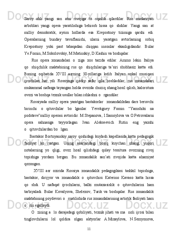 Saroy   ahli   yangi   san atni   rivojiga   to sqinlik   qilardilar.   Rus   madaniyati 
arboblari   yangi   opera   yaratilishiga   behisob   hissa   qo shdilar.   Yangi   san at	
 
milliy   demokratik,   ayrim   hollarda   esa   Krepostnoy   tizimiga   qarshi   edi.
Operalarning   bunday   tavsiflanishi,   ularni   yaratgan   avtorlarning   sobiq
Krepostnoy   yoki   past   tabaqadan   chiqqan   insonlar   ekanligidandir.   Bular
Ye.Fomin, M.Sokolovskiy, M.Matinskiy, D.Kashin va boshqalar.
      Rus   opera   xonandalari   o	
 ziga   xos   tarzda   edilar.   Ammo   lekin   Italiya
qo	
 shi q chilik   maktabining   rus   qo	 shi q chilariga   ta ’ siri   shub h asiz   katta   edi.
Buning   o q ibatida   XVIII   asrning   30-yillariga   kelib   Italyan   vokal   musi q asi
ijrochilari   har   yili   Rossiyaga   ijodiy   safar   q ila   boshladilar,   rus   xonandalari
mukammal nafasga tayangan  h olda ovozda chuzi q  ohang hosil  q ilish, kalorotura
ovozi va bosh q a texnik usullar bilan ishlashni  o	
 rgandilar.
        Rossiyada   milliy   opera   yaratgan   bastakorlar xonandalikdan   dars   beruvchi	

birinchi   o q	
 ituvchilar   b o	 lganlar.   Yevstigney   Fomin   “ Yamshiki   na
podstave ” milliy operasi avtoridir. M.Stepanova, I.Samoylova   va   O.Petrovalarni
opera   sa h nasiga   tayyorlagan   Ivan   Alekseevich   Rutin   eng   yaxshi
o q	
 ituvchilardan b o	 lgan.
       Bastakor Bortnyanskiy saroy   q oshidagi kuylash kapellasida katta pedagogik
faoliyat   ko	
 rsatgan.   Uning   asarlaridagi   bosi q   kuychan   ohang,   yu q ori
notalarning   y o q	
 ligi,   ovoz   h osil   q ilishdagi   q ulay   tessitura   ovozning   rivoj
topishiga   yordam   bergan.   Bu   xonandalik   san ’ ati   rivojida   katta   a h amiyat
q ozongan.
        XVIII   asr   oxirida   Rossiya   xonandalik   pedagogikasi   tashkil   topishiga,
bastakor,   dirijyor   va   xonandalik   o q	
 ituvchisi   Katerino   Kavaso   katta   hissa
qo	
 shdi.   U   nafa q at   ijrochilarni,   balki   mutaxasislik   o q	 ituvchilarini   h am
tarbiyaladi.   Bular   Kovalyova,   Shelexov,   Turik   va   boshqalar.   Rus   xonandalik
maktabining poydevori  o	
 rnatilishida rus xonandalarining artistik faoliyati ham
o	
 rin egallaydi.
         O zining  a lo darajadagi  qobiliyati, texnik  jihati  va  ma noli  ijrosi   bilan	
  
tinglovchilarni   lol   qoldira   olgan   aktyorlar   A.Mixaylova,   N.Semyonova,
11 