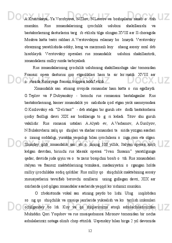A.Krutitskaya,   Ya.Vorobyova,   N.Zlov,   N.Lavrov   va   boshqalarni   sanab   o tish
mumkin.   Rus   xonandalarining   ijrochilik   uslubini   shakillanishi   va
bastakorlarning dasturlarini targ ib etilishi tilga olingan XVIII asr II-choragida	

Moskva   katta   teatri   rahbari   A.Verstovskiyni   eslamay   bo lmaydi.   Verstovskiy	

obrazning  yaratilishida-oddiy, keng  va  mazmunli  kuy  ohang asosiy   omil  deb	

hisoblaydi.   Verstovskiy   operalari   rus   xonandalik     uslubini   shakillantirdi,
xonandalarni   milliy   ruxda   tarbiyaladi.
          Rus   xonandalarining   ijrochilik   uslubining   shakillanishiga   ular   tomonidan
Fransuz   opera   dasturini   ijro   etganliklari   ham   ta sir   ko`rsatdi.   XVIII   asr	

o rtasida Rossiyaga fransuz truppasi taklif etildi.	

          Xonandalik   san atining   rivojida   romanslar   ham   katta   o rin   egallaydi.	
 
G.Teplov   va   F.Dubyanskiy   -   birinchi   rus   romansini   bastalaganlar.   Rus
bastakorlarining, kamer xonandalik yo nalishida ijod etgan yirik namoyondasi	

O.Kozlovskiy edi.  D e l itant  - deb atalgan bir guruh iste dodli bastakorlarni	
 	
ijodiy   faolligi   davri   XIX   asr   boshlariga   to g ri   keladi.   Titov   shu   guruh	
 
vakilidir.   Rus   romansi   ustalari   A.Alyab ev,   A.Varlamov,   A.Gurilyov,

N.Bulakovlarni xalq qo shiqlari va shahar romanslari ta sirida yozgan asarlari	
 
o zining  soddaligi,   yurakka   yaqinligi   bilan  ijrochilarni   o ziga   rom   eta   olgan.	
 
Shunday   qilib   xonandalik   san ati   o zining   100   yillik,   Italyan   operasi   kirib	
 
kelgan   davrdan,   birinchi   rus   klassik   operasi   I v an   Susanin   yaratilgunga	
 
qadar, davrida juda qiyin va o ta zarur bosqichni bosib o tdi. Rus xonandalari	
 
italyan   va   fransuz   maktablarining   texnikasi,   madaniyatini   o rgangan   holda	

milliy ijrochilikka sodiq qoldilar. Rus milliy qo shiqchilik maktabining asosiy	

xususiyatlarini   tavsiflab   beruvchi   omillarni     uning   gullagan   davri,   XIX   asr
oxirlarida ijod qilgan xonandalar asarlarida yaqqol ko`rishimiz mumkin.
          O zbekistonda   vokal   san atining   paydo   bo lishi.	
     Ulug   inqilobdan	
so ng   qo shiqchilik   va   musiqa   janrlarida   yuksalish   va   ko tarilish   imkonlari	
  
ochilganday   bo ldi.   Kuy   va   qo shiqlarimizni   atoqli   ashulachilarimizdan	
 
Muhiddin   Qori   Yoqubov   va   rus   musiqashunosi   Mironov   tomonidan   bir   necha
ashulalarimiz notaga olinib chop ettirildi. Uspenskiy bilan birga 2 yil davomida
12 
