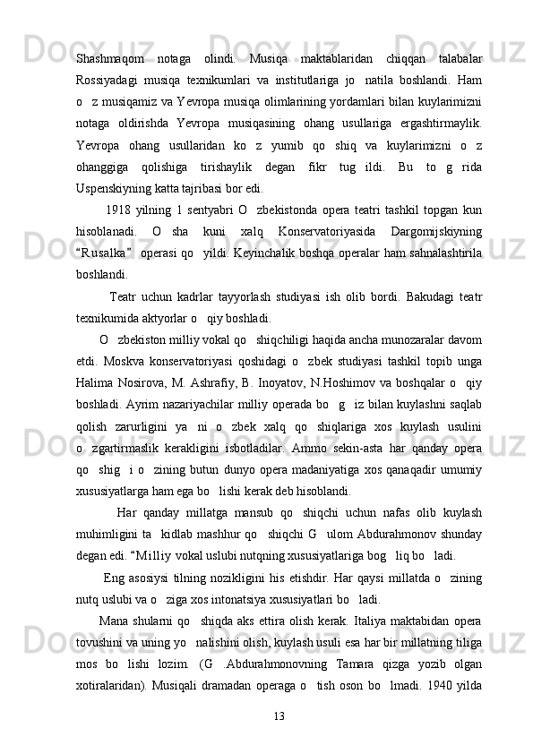 Shashmaqom   notaga   olindi.   Musiqa   maktablaridan   chiqqan   talabalar
Rossiyadagi   musiqa   texnikumlari   va   institutlariga   jo natila   boshlandi.   Ham
o z musiqamiz va Yevropa musiqa olimlarining yordamlari bilan kuylarimizni	

notaga   oldirishda   Yevropa   musiqasining   ohang   usullariga   ergashtirmaylik.
Yevropa   ohang   usullaridan   ko z   yumib   qo shiq   va   kuylarimizni   o z	
  
ohanggiga   qolishiga   tirishaylik   degan   fikr   tug ildi.   Bu   to g rida	
  
Uspenskiyning katta tajribasi bor edi.
            1918   yilning   1   sentyabri   O zbekistonda   opera   teatri   tashkil   topgan   kun	

hisoblanadi.   O sha   kuni   xalq   Konservatoriyasida   Dargomijskiyning	

R u salka  operasi qo yildi. Keyinchalik boshqa operalar ham sahnalashtirila	
 	
boshlandi.
            Teatr   uchun   kadrlar   tayyorlash   studiyasi   ish   olib   bordi.   Bakudagi   teatr
texnikumida aktyorlar o qiy boshladi.

       O zbekiston milliy vokal qo shiqchiligi haqida ancha munozaralar davom	
 
etdi.   Moskva   konservatoriyasi   qoshidagi   o zbek   studiyasi   tashkil   topib   unga	

Halima   Nosirova,   M.   Ashrafiy,   B.   Inoyatov,   N.Hoshimov   va   boshqalar   o qiy	

boshladi. Ayrim nazariyachilar milliy operada bo g iz bilan kuylashni saqlab	
 
qolish   zarurligini   ya ni   o zbek   xalq   qo shiqlariga   xos   kuylash   usulini	
  
o zgartirmaslik   kerakligini   isbotladilar.   Ammo   sekin-asta   har   qanday   opera	

qo shig i   o zining   butun   dunyo   opera   madaniyatiga   xos   qanaqadir   umumiy
  
xususiyatlarga ham ega bo lishi kerak deb hisoblandi.	

            Har   qanday   millatga   mansub   qo shiqchi   uchun   nafas   olib   kuylash	

muhimligini  ta kidlab mashhur  qo shiqchi  G ulom  Abdurahmonov shunday	
  
degan edi.  M i l liy  vokal uslubi nutqning xususiyatlariga bog liq bo ladi.	
	 
            Eng   asosiysi   tilning   nozikligini   his   etishdir.   Har   qaysi   millatda   o zining	

nutq uslubi va o ziga xos intonatsiya xususiyatlari bo ladi.	
 
          Mana   shularni   qo shiqda   aks   ettira   olish   kerak.   Italiya   maktabidan   opera	

tovushini va uning yo nalishini olish, kuylash usuli esa har bir millatning tiliga

mos   bo lishi   lozim. (G .Abdurahmonovning   Tamara   qizga   yozib   olgan	
  
xotiralaridan).   Musiqali   dramadan   operaga   o tish   oson   bo lmadi.   1940   yilda	
 
13 