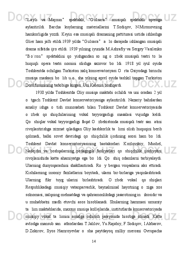 L a yli   va   Majnun   spektakli,   G u l sara   musiqali   spektakli   operaga   
aylantirildi.   Barcha   kuylarning   materiallarini   T.Sodiqov,   N.Mironovning
hamkorligida   yozdi.   Keyin   esa   musiqali   dramaning   pattiturasi   ustida   ishlashga
Glier   ham   jalb   etildi.1939   yilda   G u l sara   a lo   darajada   ishlangan   musiqali	
 	
drama sifatida ijro etildi. 1939 yilning iyunida M.Ashrafiy va Sergey Vasilenko
B o ` ron   spektaklini   qo yishgandan   so ng   o zbek   musiqali   teatri   to la	
 	   
huquqli   opera   teatri   nomini   olishga   sazovor   bo ldi.   1918   yil   iyul   oyida	

Toshkentda ochilgan Turkiston xalq konservatoriyasi O rta Osiyodagi birinchi	

musiqa   maskani   bo lib   u   o sha   yilning   aprel   oyida   tashkil   topgan   Turkiston	
 
Dorilfununining tarkibiga kirgan. Uni Kalenin boshqardi.
            1930   yilda   Toshkentda   Oliy   musiqa   maktabi   ochildi   va   uni   oradan   2   yil
o tgach   Toshkent   Davlat   konservatoriyasiga   aylantirildi.   Nazariy   bahslardan	

amaliy   ishga   o tish   munosabati   bilan   Toshkent   Davlat   konservatoriyasida	

o zbek   qo shiqchilarining   vokal   tayyorgarligi   masalasi   vujudga   keldi.	
 
Qo shiqlar   vokal   tayyorgarligi   faqat   O zbekistonda   musiqali   teatr   san atini	
  
rivojlantirishga   xizmat   qiladigan   Oliy   kasbkorlik   ta limi   olish   huquqini   berib	

qolmadi,   balki   sovet   davridagi   qo shiqchilik   ijodining   asosi   ham   bo ldi.	
 
Toshkent   Davlat   konservatoriyasining   bastakorlari   Kozlovskiy,   Mushel,
Nadejdin   va   boshqalarning   pedagogik   faoliyatlari   qo shiqchilik   ijodiyotini	

rivojlanishida   katta   ahamiyatga   ega   bo ldi.   Qo shiq   odamlarni   tarbiyalaydi.	
 
Ularning   dunyoqarashini   shakllantiradi.   Ro y   bergan   voqealarni   aks   ettiradi.	

Kishilarning   insoniy   fazilatlarini   boyitadi,   ularni   bir-birlariga   yaqinlashtiradi.
Ularning   fikr   tuyg ularini   birlashtiradi.   O zbek   vokal   qo shiqlari	
  
Respublikadagi   musiqiy   vatanparvarlik,   baynalminal   hayotning   o ziga   xos	

solnomasi, xalqning mehnatdagi va qahramonlikdagi jasarotining in ikosidir va

u   muhabbatni   madh   etuvchi   asos   hisoblanadi.   Shularning   hammasi   umumiy
ta lim maktablarida, maxsus musiqa kollejlarida, institutlarda konservatoriyada	

musiqiy   vokal   ta limini   amalga   oshirish   jarayonida   hisobga   olinadi.   Katta	

avlodga mansub  san atkorlardan T.Jalilov,  Yu.Rajabiy, F.Sodiqov, I.Akbarov,	

D.Zokirov,   Ilyos   Hamroyevlar   o sha   paytdayoq   milliy   merosni   Ovrupacha	

14 