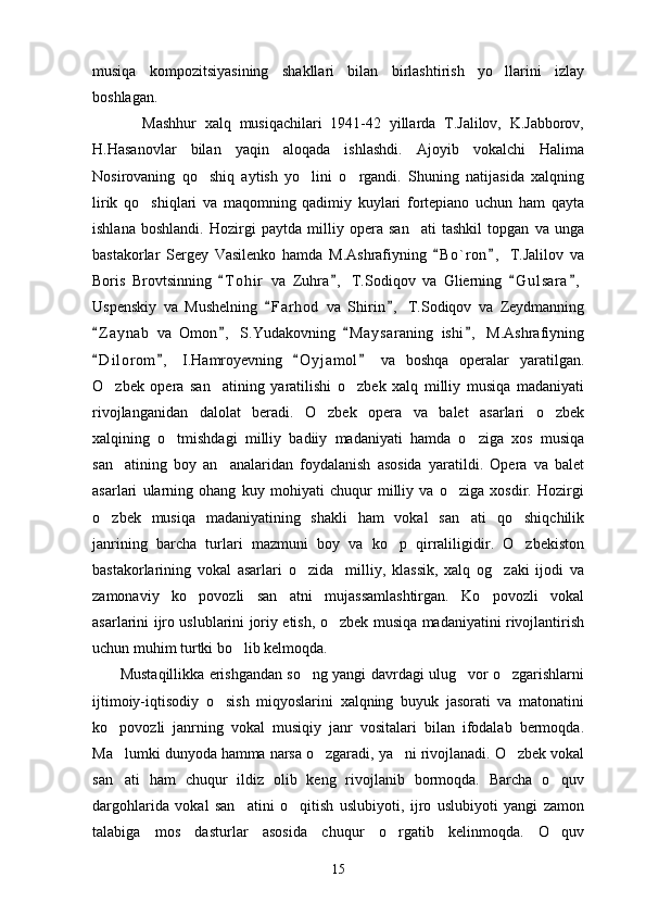 musiqa   kompozitsiyasining   shakllari   bilan   birlashtirish   yo llarini   izlay
boshlagan.
            Mashhur   xalq   musiqachilari   1941-42   yillarda   T.Jalilov,   K.Jabborov,
H.Hasanovlar   bilan   yaqin   aloqada   ishlashdi.   Ajoyib   vokalchi   Halima
Nosirovaning   qo shiq   aytish   yo lini   o rgandi.   Shuning   natijasida   xalqning	
  
lirik   qo shiqlari   va   maqomning   qadimiy   kuylari   fortepiano   uchun   ham   qayta	

ishlana   boshlandi.   Hozirgi   paytda   milliy   opera   san ati   tashkil   topgan   va   unga	

bastakorlar   Sergey   Vasilenko   hamda   M.Ashrafiyning   B o ` ron ,   T.Jalilov   va	
 
Boris   Brovtsinning   T o hir   va   Zuhra ,   T.Sodiqov   va   Glierning   G u l sara ,	
   
Uspenskiy   va   Mushelning   F a r hod   va   Shirin ,   T.Sodiqov   va   Zeydmanning	
 
Z a ynab   va   Omon ,   S.Yudakovning   M a y saraning   ishi ,   M.Ashrafiyning	
   
D i l orom ,   I.Hamroyevning   O y j amol   va   boshqa   operalar   yaratilgan.
   
O zbek   opera   san atining   yaratilishi   o zbek   xalq   milliy   musiqa   madaniyati	
  
rivojlanganidan   dalolat   beradi.   O zbek   opera   va   balet   asarlari   o zbek	
 
xalqining   o tmishdagi   milliy   badiiy   madaniyati   hamda   o ziga   xos   musiqa	
 
san atining   boy   an analaridan   foydalanish   asosida   yaratildi.   Opera   va   balet	
 
asarlari   ularning   ohang   kuy   mohiyati   chuqur   milliy   va   o ziga   xosdir.   Hozirgi	

o zbek   musiqa   madaniyatining   shakli   ham   vokal   san ati   qo shiqchilik	
  
janrining   barcha   turlari   mazmuni   boy   va   ko p   qirraliligidir.   O zbekiston	
 
bastakorlarining   vokal   asarlari   o zida     milliy,   klassik,   xalq   og zaki   ijodi   va	
 
zamonaviy   ko povozli   san atni   mujassamlashtirgan.   Ko povozli   vokal	
  
asarlarini ijro uslublarini joriy etish, o zbek musiqa madaniyatini rivojlantirish	

uchun muhim turtki bo lib kelmoqda.	

         Mustaqillikka erishgandan so ng yangi davrdagi ulug vor o zgarishlarni	
  
ijtimoiy-iqtisodiy   o sish   miqyoslarini   xalqning   buyuk   jasorati   va   matonatini	

ko povozli   janrning   vokal   musiqiy   janr   vositalari   bilan   ifodalab   bermoqda.	

Ma lumki dunyoda hamma narsa o zgaradi, ya ni rivojlanadi. O zbek vokal
   
san ati   ham   chuqur   ildiz   olib   keng   rivojlanib   bormoqda.   Barcha   o quv
 
dargohlarida   vokal   san atini   o qitish   uslubiyoti,   ijro   uslubiyoti   yangi   zamon	
 
talabiga   mos   dasturlar   asosida   chuqur   o rgatib   kelinmoqda.   O quv	
 
15 