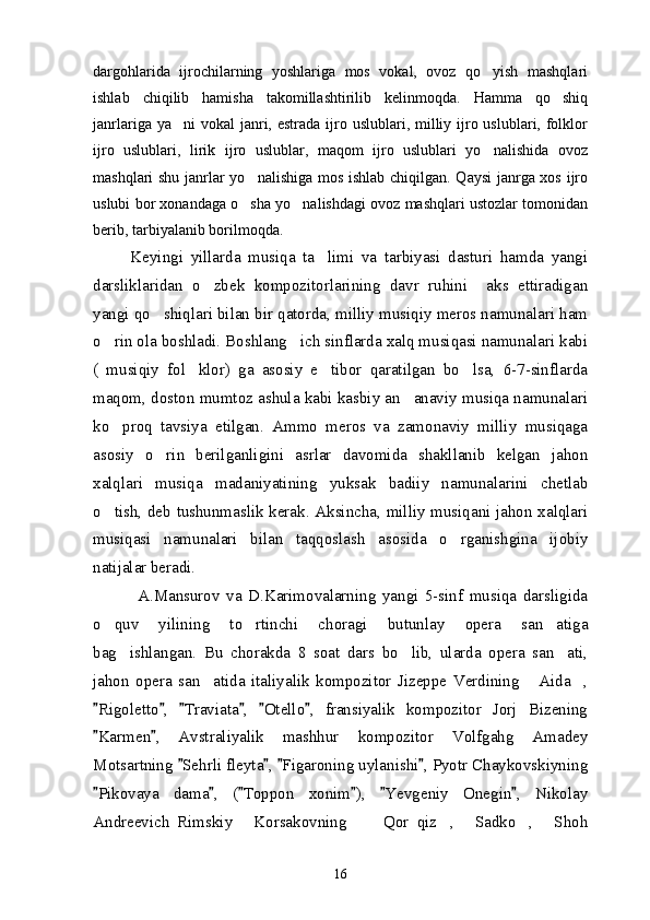 dargohlarida   ijrochilarning   yoshlariga   mos   vokal,   ovoz   qo yish   mashqlari
ishlab   chiqilib   hamisha   takomillashtirilib   kelinmoqda.   Hamma   qo shiq	

janrlariga ya ni  vokal  janri, estrada ijro uslublari, milliy ijro uslublari, folklor	

ijro   uslublari,   lirik   ijro   uslublar,   maqom   ijro   uslublari   yo nalishida   ovoz	

mashqlari shu janrlar yo nalishiga mos ishlab chiqilgan. Qaysi  janrga xos ijro	

uslubi bor xonandaga o sha yo nalishdagi ovoz mashqlari ustozlar tomonidan
 
berib, tarbiyalanib borilmoqda.
          Keyingi   yillarda   musiqa   ta limi   va   tarbiyasi   dasturi   hamda   yangi	

darsliklaridan   o zbek   kompozitorlarining   davr   ruhini     aks   ettiradigan	

yangi qo shiqlari bilan bir qatorda, milliy musiqiy meros namunalari ham	

o rin ola boshladi. Boshlang ich sinflarda xalq musiqasi namunalari kabi	
 
(   musiqiy   fol klor)   ga   asosiy   e tibor   qaratilgan   bo lsa,   6-7-sinflarda	
  
maqom, doston mumtoz ashula kabi kasbiy an anaviy musiqa namunalari	

ko proq   tavsiya   etilgan.   Ammo   meros   va   zamonaviy   milliy   musiqaga	

asosiy   o rin   berilganligini   asrlar   davomida   shakllanib   kelgan   jahon	

xalqlari   musiqa   madaniyatining   yuksak   badiiy   namunalarini   chetlab
o tish, deb tushunmaslik kerak. Aksincha, milliy musiqani jahon xalqlari	

musiqasi   namunalari   bilan   taqqoslash   asosida   o rganishgina   ijobiy	

natijalar beradi. 
              A.Mansurov   va   D.Karimovalarning   yangi   5-sinf   musiqa   darsligida
o quv   yilining   to rtinchi   choragi   butunlay   opera   san atiga	
  
bag ishlangan.   Bu   chorakda   8   soat   dars   bo lib,   ularda   opera   san ati,	
  
jahon   opera   san atida   italiyalik   kompozitor   Jizeppe   Verdining   Aida ,	
  
Rigoletto ,   Traviata ,   Otello ,   fransiyalik   kompozitor   Jorj   Bizening	
     
Karmen ,   Avstraliyalik   mashhur   kompozitor   Volfgahg   Amadey
 
Motsartning  Sehrli fleyta ,  Figaroning uylanishi , Pyotr Chaykovskiyning	
   
Pikovaya   dama ,   ( Toppon   xonim ),   Yevgeniy   Onegin ,   Nikolay	
     
Andreevich   Rimskiy   Korsakovning       Qor   qiz ,   Sadko ,   Shoh	
     
16 