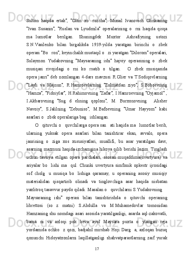 Sulton   haqida   ertak ,   Oltin   xo rozcha ,   Mixail   Ivanovich   Glinkaning  	
Ivan   Susanin ,   Ruslan   va   Lyudmila   operalarining   o rni   haqida   qisqa	
   	
ma lumotlar   berilgan.   Shuningdek   Muxtor   Ashrafiyning   ustozi	

S.N.Vasilenko   bilan   birgalikda   1939-yilda   yaratgan   birinchi   o zbek	

operasi  Bo ron , keyinchalik mustaqil o zi yaratgan  Dilorom  operalari,	
   	 
Sulaymon   Yudakovning   Maysaraning   ishi   hajviy   operasining   o zbek	
 	
musiqasi   rivojidagi   o rni   ko rsatib   o tilgan.   O zbek   musiqasida	
    
opera   janri   deb   nomlangan   4-dars   mavzusi   R.Glier   va   T.Sodiqovlarning	

Layli   va   Majnun ,   R.Hamroevlarning   Zulmatdan   ziyo ,   S.Boboevning	
   
Hamza ,   Fidoiylar ,  H.Rahimovning   Zafar ,   I.Hamroevning   Oyjamol  ,
       
I.Akbarovning   Sug d   elining   qoploni ,   M.   Burxonovning   Alisher	
 	 
Navoiy ,   S.Jalilning   Zebuniso ,   M.Bafoevning   Umar   Hayyom   kabi	
    
asarlari o zbek operalariga bag ishlangan. 	
 
           O qituvchi o quvchilarga opera san ati haqida ma lumotlar berib,	
   
ularning   yuksak   opera   asarlari   bilan   tanishtirar   ekan,   avvalo,   opera
janrining   o ziga   xos   xususiyatlari,   muallifi,   bu   asar   yaratilgan   davr,	

asarning mazmuni haqida ixchamgina hikoya qilib berishi lozim. Tinglash
uchun   tavsiya   etilgan   opera   parchalari,   asosan   muqaddima(uvertyura)   va
ariyalar   bo lishi   ma qul.   Chunki   uvertyura   simfonik   opkestr   ijrosidagi
 
sof   cholg u   musiqa   bo lishiga   qaramay,   u   operaning   asosiy   musiqiy
 
materialidan   qisqartirib   olinadi   va   tinglovchiga   asar   haqida   nisbatan
yaxlitroq tasavvur paydo qiladi. Masalan o quvchilarni S.Yudakovning 	
 
Maysaraning   ishi   operasi   bilan   tanishtirishda   o qituvchi   operaning	
	
librettosi   (so z   matni)   S.Abdulla   va   M.Muhamedovlar   tomonidan	

Hamzaning shu nomdagi asari asosida yaratilganligi, asarda aql-zakovatli,
bama ni   va   axloqi   pok   beva   ayol   Maysara   puxta   o ylangan   reja	
 
yordamida   ochko z   qozi,   badjahil   mirshab   Hoji   Darg a,   axloqan   buzuq	
 
qonunchi   Hidoyatxonlarni   laqillatganligi   shahvatparastlarning   zaif   yurak
17 