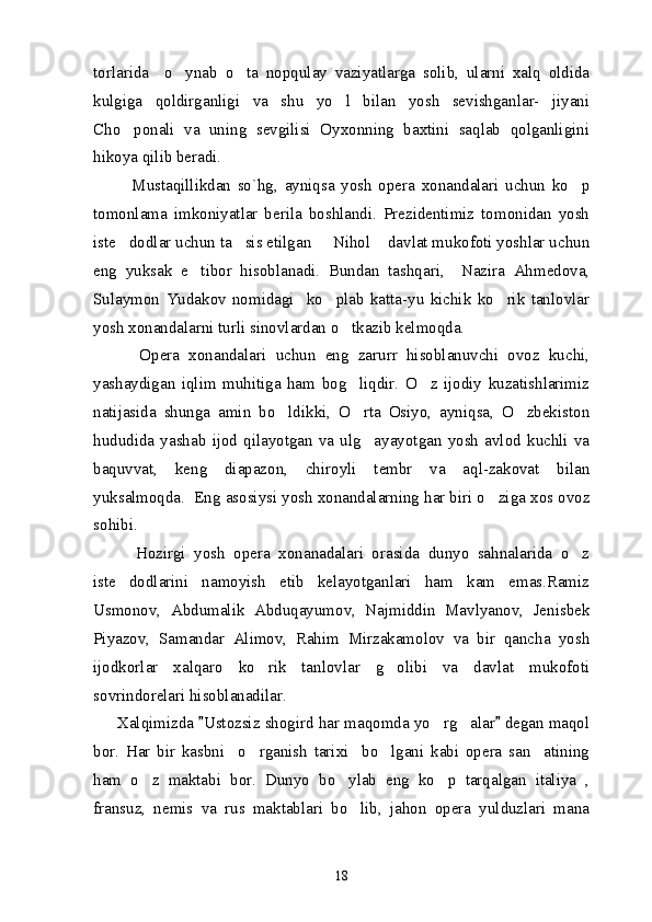 torlarida     o ynab   o ta   nopqulay   vaziyatlarga   solib,   ularni   xalq   oldida 
kulgiga   qoldirganligi   va   shu   yo l   bilan   yosh   sevishganlar-   jiyani	

Cho ponali   va   uning   sevgilisi   Oyxonning   baxtini   saqlab   qolganligini	

hikoya qilib beradi.
            Mustaqillikdan   so`hg,   ayniqsa   yosh   opera   xonandalari   uchun   ko p	

tomonlama   imkoniyatlar   berila   boshlandi.   Prezidentimiz   tomonidan   yosh
iste dodlar uchun ta sis etilgan   Nihol  davlat mukofoti yoshlar uchun	
   
eng   yuksak   e tibor   hisoblanadi.   Bundan   tashqari,     Nazira   Ahmedova,	

Sulaymon   Yudakov   nomidagi     ko plab   katta-yu   kichik   ko rik   tanlovlar	
 
yosh xonandalarni turli sinovlardan o tkazib kelmoqda.	

          Opera   xonandalari   uchun   eng   zarurr   hisoblanuvchi   ovoz   kuchi,
yashaydigan   iqlim   muhitiga   ham   bog liqdir.   O z   ijodiy   kuzatishlarimiz
 
natijasida   shunga   amin   bo ldikki,   O rta   Osiyo,   ayniqsa,   O zbekiston	
  
hududida   yashab   ijod   qilayotgan   va   ulg ayayotgan   yosh   avlod   kuchli   va	

baquvvat,   keng   diapazon,   chiroyli   tembr   va   aql-zakovat   bilan
yuksalmoqda.  Eng asosiysi yosh xonandalarning har biri o ziga xos ovoz	

sohibi.
          Hozirgi   yosh   opera   xonanadalari   orasida   dunyo   sahnalarida   o z	

iste dodlarini   namoyish   etib   kelayotganlari   ham   kam   emas.Ramiz	

Usmonov,   Abdumalik   Abduqayumov,   Najmiddin   Mavlyanov,   Jenisbek
Piyazov,   Samandar   Alimov,   Rahim   Mirzakamolov   va   bir   qancha   yosh
ijodkorlar   xalqaro   ko rik   tanlovlar   g olibi   va   davlat   mukofoti	
 
sovrindorelari hisoblanadilar. 
      Xalqimizda  Ustozsiz shogird har maqomda yo rg alar  degan maqol	
 	 
bor.   Har   bir   kasbni     o rganish   tarixi     bo lgani   kabi   opera   san atining	
  
ham   o z   maktabi   bor.   Dunyo   bo ylab   eng   ko p   tarqalgan   italiya   ,	
  
fransuz,   nemis   va   rus   maktablari   bo lib,   jahon   opera   yulduzlari   mana	

18 