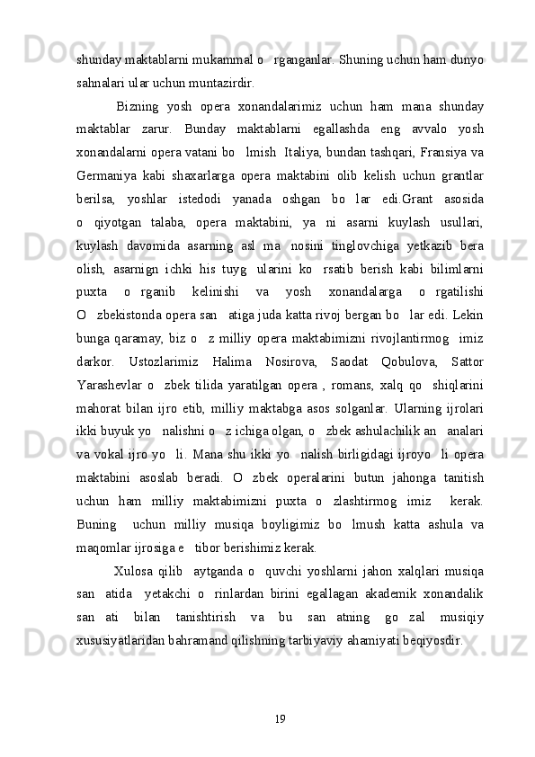 shunday maktablarni mukammal o rganganlar. Shuning uchun ham dunyo
sahnalari ular uchun muntazirdir. 
          Bizning   yosh   opera   xonandalarimiz   uchun   ham   mana   shunday
maktablar   zarur.   Bunday   maktablarni   egallashda   eng   avvalo   yosh
xonandalarni opera vatani bo lmish   Italiya, bundan tashqari, Fransiya va	

Germaniya   kabi   shaxarlarga   opera   maktabini   olib   kelish   uchun   grantlar
berilsa,   yoshlar   istedodi   yanada   oshgan   bo lar   edi.Grant   asosida	

o qiyotgan   talaba,   opera   maktabini,   ya ni   asarni   kuylash   usullari,	
 
kuylash   davomida   asarning   asl   ma nosini   tinglovchiga   yetkazib   bera	

olish,   asarnign   ichki   his   tuyg ularini   ko rsatib   berish   kabi   bilimlarni	
 
puxta   o rganib   kelinishi   va   yosh   xonandalarga   o rgatilishi	
 
O zbekistonda opera san atiga juda katta rivoj bergan bo lar edi. Lekin	
  
bunga   qaramay,   biz   o z   milliy   opera   maktabimizni   rivojlantirmog imiz	
 
darkor.   Ustozlarimiz   Halima   Nosirova,   Saodat   Qobulova,   Sattor
Yarashevlar   o zbek   tilida   yaratilgan   opera   ,   romans,   xalq   qo shiqlarini	
 
mahorat   bilan   ijro   etib,   milliy   maktabga   asos   solganlar.   Ularning   ijrolari
ikki buyuk yo nalishni o z ichiga olgan, o zbek ashulachilik an analari
   
va  vokal  ijro  yo li.  Mana  shu   ikki  yo nalish  birligidagi  ijroyo li  opera	
  
maktabini   asoslab   beradi.   O zbek   operalarini   butun   jahonga   tanitish	

uchun   ham   milliy   maktabimizni   puxta   o zlashtirmog imiz     kerak.	
 
Buning     uchun   milliy   musiqa   boyligimiz   bo lmush   katta   ashula   va	

maqomlar ijrosiga e tibor berishimiz kerak.	

              Xulosa   qilib     aytganda   o quvchi   yoshlarni   jahon   xalqlari   musiqa	

san atida     yetakchi   o rinlardan   birini   egallagan   akademik   xonandalik	
 
san ati   bilan   tanishtirish   va   bu   san atning   go zal   musiqiy
  
xususiyatlaridan bahramand qilishning tarbiyaviy ahamiyati beqiyosdir. 
 
19 