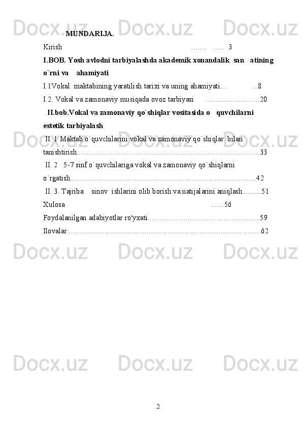  MUNDARIJA.
Kirish ......... ......  3 
I.BOB. Yosh avlodni tarbiyalashda akademik xonandalik  san atining	

o`rni va    ahamiyati            
I.1Vokal  maktabining yaratilish tarixi va uning ahamiyati … ...8	

I.2. Vokal va zamonaviy musiqada ovoz tarbiyasi ...............	
 ...... ... . .. .20
   II.bob.Vokal va zamonaviy qo`shiqlar vositasida o quvchilarni  	

estetik tarbiyalash                                                        
  II. 1 Maktab o`quvchilarini vokal va zamonaviy qo`shiqlar  bilan 
tanishtirish..... .......................................................................................... . 33
 II. 2   5-7 sinf o`quvchilariga vokal va zamonaviy qo`shiqlarni  
o`rgatish..................................................................................................42
 II. 3. Tajriba  sinov  ishlarini olib borish va natijalarini aniqlash..........51	

Xulosa .......56	

Foydalanilgan adabiyotlar ro'y x ati............................................... . ........ .. .59
Ilovalar............................................................................................ . ......... 62
2 