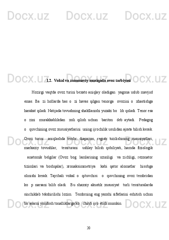 I.2.  Vokal va zamonaviy musiqada ovoz tarbiyasi
         
Hozirgi  vaqtda  ovoz turini  bexato aniqlay  oladigan   yagona uslub  mavjud
emas.   Ba zi   hollarda   bas   o zi   havas   qilgan   tenorga     ovozini   o xhastishga  
harakat qiladi. Natijada tovushning shakllanishi yuzaki bo lib qoladi. Tenor esa	

o zini     murakkablikdan     xoli   qilish   uchun     bariton     deb   aytadi.     Pedagog	

o quvchining ovoz xususiyatlarini  uning ijrochilik usulidan ajrata bilish kerak.

Ovoz   turini     aniqlashda   tembr,   diapazon,   registr   tuzilishining   xususiyatlari,
markaziy   tovushlar,     tessiturani     ushlay   bilish   qobiliyati,   hamda   fiziologik
anatomik   belgilar   (Ovoz   bog lamlarining   uzunligi     va   zichligi,   rezonator
 
tizimlari   va   boshqalar),   xronaksimmetriya     kabi   qator   alomatlar     hisobga
olinishi   kerak.   Tajribali   vokal   o qituvchisi     o quvchining   ovoz   tembridan	
 
ko p   narsani   bilib   oladi.     Bu   shaxsiy   akustik   xususiyat     turli   tessituralarda	

sinchiklab  tekshirilishi   lozim.    Tembrning eng  yaxshi   sifatlarini   eshitish  uchun
bir asarni yondosh tonalliklarga ko chirib ijro etish mumkin. 	

20 